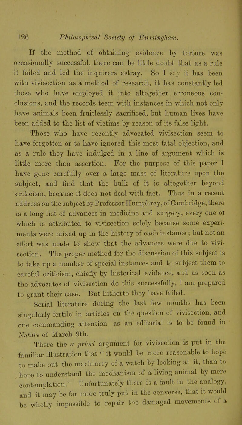 If the method of obtaining evidence by torture was occasionally successful, there can be little doubt that as a rule it failed and led the inquirers astray. So I s:'.y it has been with vivisection as a method of research, it has constantly led those who have employed it into altogether erroneous con- clusions, and the records teem with instances in which not only have animals been fruitlessly sacrificed, but human lives have been added to the list of victims by reason of its false light. Those who have recently advocated vivisection seem to have forgotten or to have ignored this most fatal objection, and as a rule they have indulged in a line of argument which is little more than assertion. For the purpose of this paper I have gone carefully over a large mass of literature upon the subject, and find that the bulk of it is altogether beyond criticism, because it does not deal with fact. Thus in a recent address on the subj ect by Professor Humphrey, of Cambridge, there is a long list of advances in medicine and surgery, every one ot which is attributed to vivisection solely because some experi- ments were mixed up in the history of each instance ; but not an effort was made to show that the advances were due to vivi- section. The proper method for the discussion of this subject is to take up a number of special instances and to subject them to careful criticism, chiefly by historical evidence, and as soon as the advocates of vivisection do this successfully, I am prepai-ed to grant their case. But hitherto they have failed. Serial literature during the last few months has been singularly fertile in articles on the question of vivisection, and one commanding attention as an editorial is to be found ni Nature of March 9th. There the a imori argument for vivisection is put in the familiar illustration that  it would be more reasonable to hope to make out the machinery of a watch by looking at it, than to hope to understand the mechanism of a living animal by mere contemplation. Unfortunately there is a fault in the analogy, and it may be far more truly put in the converse, that it would be wholly impossible to repair t^'e damaged movements of a