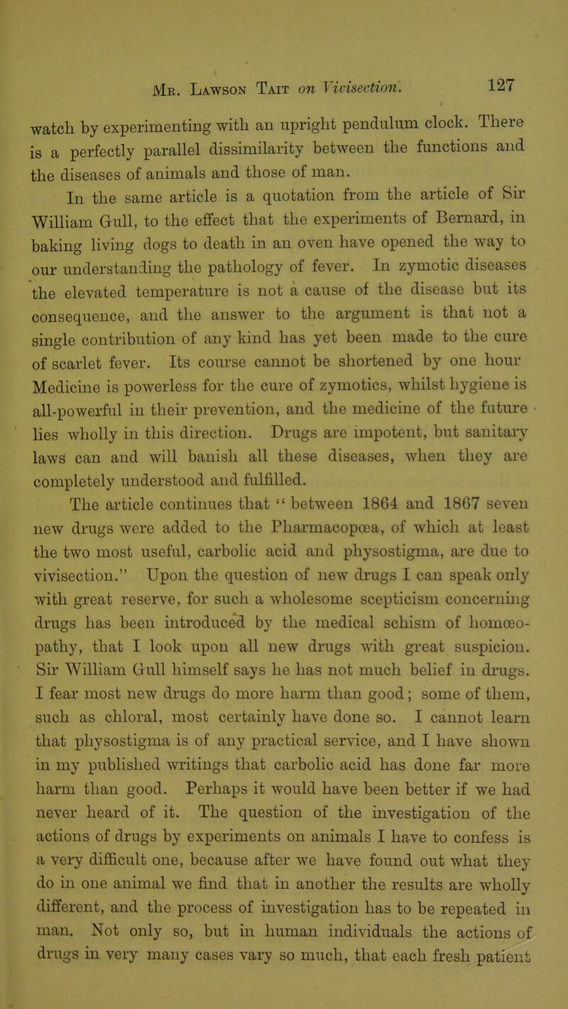 watch by experimenting with an upright pendulum clock. There is a perfectly parallel dissimilarity between the functions and the diseases of animals and those of man. In the same article is a quotation from the article of Sir William Gull, to the effect that the experiments of Bernai-d, in baking living dogs to death in an oven have opened the way to our understanding the pathology of fever. In zymotic diseases the elevated temperature is not a cause of the disease but its consequence, and the answer to the argument is that not a single contribution of any kind has yet been made to the cure of scarlet fever. Its course cannot be shortened by one horn- Medicine is powerless for the cure of zymotics, whilst hygiene is all-powerful in their prevention, and the medicine of the future lies wholly in this direction. Drugs are impotent, but sanitary laws can and will banish all these diseases, when they are completely understood and fulfilled. The ai'ticle continues that  between 1864 and 1867 seven new drugs were added to the Pharmacopoea, of which at least the two most useful, carbolic acid and physostigma, ai'e due to vivisection. Upon the question of new drugs I can speak only with great reserve, for such a wholesome scepticism concerning drugs has been introduced by the medical schism of homoeo- pathy, that I look upon all new drugs with great suspicion. Sir William Gull himself says he has not much belief in drugs. I fear most new drugs do more harm than good; some of them, such as chloral, most certainly have done so. I cannot learn that physostigma is of any practical service, and I have shown in my published writings that carbolic acid has done far more harm than good. Perhaps it would have been better if we had never heard of it. The question of the investigation of the actions of drugs by experiments on animals I have to confess is a very difficult one, because after we have found out what they do in one animal we find that in another the results are wholly different, and the process of investigation has to be repeated in man. Not only so, but in human individuals the actions of drugs in very many cases vary so much, that each fresh patient