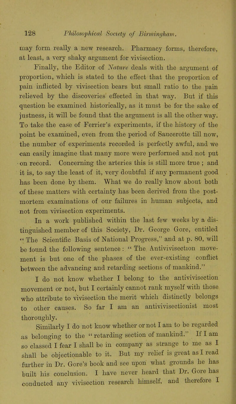 may form really a new research. PliaiTaacy forms, therefore, at least, a very shaky argument for vivisection. Finally, the Editor of Nature deals with the argument of proportion, which is stated to the effect that the proportion of pain inflicted by vivisection bears but small ratio to the pain relieved by the discoveries effected in that way. But if this question be examined historically, as it must be for the sake of justness, it will be found that the argument is all the other way. To take the case of Ferrier's experiments, if the history of the point be examined, even from the period of Saucerotte till now, the number of experiments recorded is perfectly awful, and we can easily imagine that many more were performed and not put on record. Concerning the arteries this is still more true ; and it is, to say the least of it, very doubtful if any permanent good has been done by them. What we do really know about both of these matters with certainty has been derived from the post- mortem examinations of our failures in human subjects, and not from vivisection experiments. In a work published within the last few weeks by a dis- tinguished member of this Society, Dr. George Gore, entitled  The Scientific Basis of National Progress, and at p. 80, will be found the following sentence :  The Antivivisection move- ment is but one of the phases of the ever-existing conflict between the advancing and retarding sections of mankind. I do not know whether I belong to the antivivisection movement or not, but I certainly cannot rank myself with those who attribute to vivisection the merit which distinctly belongs to other causes. So far I am an antivivisectionist most thoroughly. Similarly I do not know whether or not I am to be regarded fis belonging to the  retarding section of mankind. If I am so classed I fear I shall be in company as strange to me as I shall be objectionable to it. But my rehef is great as I read further in Dr. Gore's book and see upon what grounds he has built his conclusion. I have never heard that Dr. Gore has conducted any vivisection research himself, and therefore I