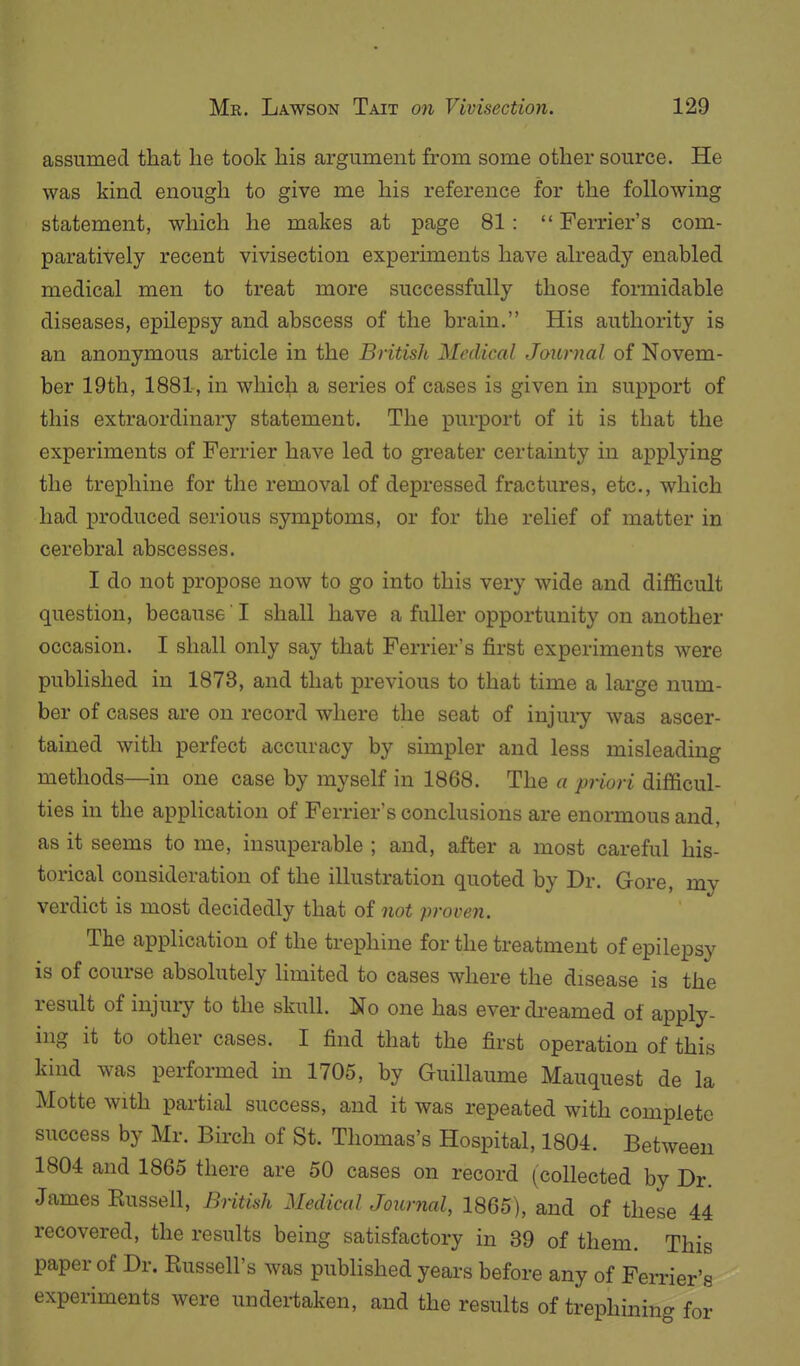 assumed that be took his argument from some other source. He was kind enough to give me his reference for the following statement, which he makes at page 81:  Ferrier's com- paratively recent vivisection experiments have already enabled medical men to treat more successfully those formidable diseases, epilepsy and abscess of the brain. His authority is an anonymous article in the British Medical Journal of Novem- ber 19th, 1881, in which a series of cases is given in support of this extraordinary statement. The purport of it is that the experiments of Ferrier have led to greater certainty in applying the trephine for the removal of depressed fractures, etc., which had produced serious symptoms, or for the relief of matter in cerebral abscesses. I do not propose now to go into this very wide and difficult question, because ! shall have a fuller opportunity on another occasion. I shall only say that Ferrier's first experiments were published in 1873, and that previous to that time a large num- ber of cases are on record where the seat of injui-y was ascer- tained with perfect accuracy by simpler and less misleading methods—in one case by myself in 1868. The a priori difficul- ties in the application of Ferrier's conclusions are enormous and, as it seems to me, insuperable ; and, after a most careful his- torical consideration of the illustration quoted by Dr. Gore, my verdict is most decidedly that of not proven. The application of the trephine for the treatment of epilepsy is of course absolutely limited to cases where the disease is the result of injury to the skull. No one has ever di-eamed of apply- ing it to other cases. I find that the first operation of this kind was performed in 1705, by Guillaume Mauquest de la Motte with partial success, and it was repeated with complete success by Mr. Birch of St. Thomas's Hospital, 1804. Between 1804 and 1865 there are 50 cases on record (collected by Dr. James Russell, British Medical Journal, 1865), and of these 44 recovered, the results being satisfactory in 39 of them. This paper of Dr. Russell's was published years before any of Ferrier's experiments were undertaken, and the results of trephininc. for