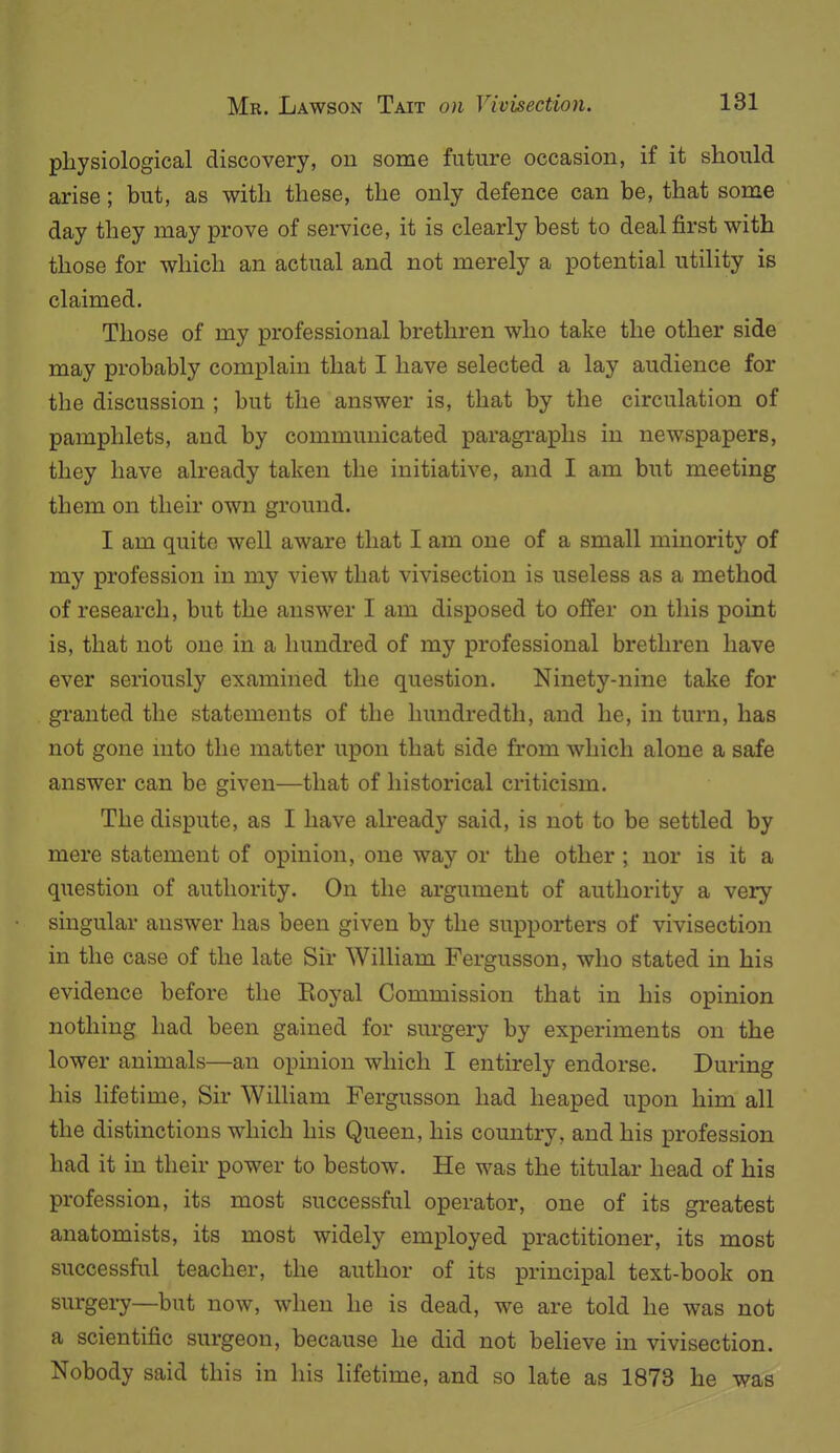 physiological discovery, on some future occasion, if it should arise; but, as with these, the only defence can be, that some day they may prove of service, it is clearly best to deal first with those for which an actual and not merely a potential utility is claimed. Those of my professional brethren who take the other side may probably complain that I have selected a lay audience for the discussion ; but the answer is, that by the circulation of pamphlets, and by communicated paragraphs in newspapers, they have already taken the initiative, and I am but meeting them on their own ground. I am quite well aware that I am one of a small minority of my profession in my view that vivisection is useless as a method of research, but the answer I am disposed to offer on this point is, that not one in a hundred of my professional brethren have ever seriously examined the question. Ninety-nine take for granted the statements of the hundredth, and he, in turn, has not gone into the matter upon that side from which alone a safe answer can be given—that of historical criticism. The dispute, as I have already said, is not to be settled by mere statement of opinion, one way or the other ; nor is it a question of authority. On the argument of authority a very singular answer has been given by the supporters of vivisection in the case of the late Sir William Fergusson, who stated in his evidence before the Royal Commission that in his opinion nothing had been gained for surgery by experiments on the lower animals—an opinion which I entirely endorse. During his lifetime. Sir William Fergusson had heaped upon him all the distinctions which his Queen, his country, and his profession had it in their power to bestow. He was the titular head of his profession, its most successful operator, one of its greatest anatomists, its most widely employed practitioner, its most successful teacher, the author of its principal text-book on surgery—but now, when he is dead, we are told he was not a scientific surgeon, because he did not believe in vivisection. Nobody said this in his lifetime, and so late as 1873 he was