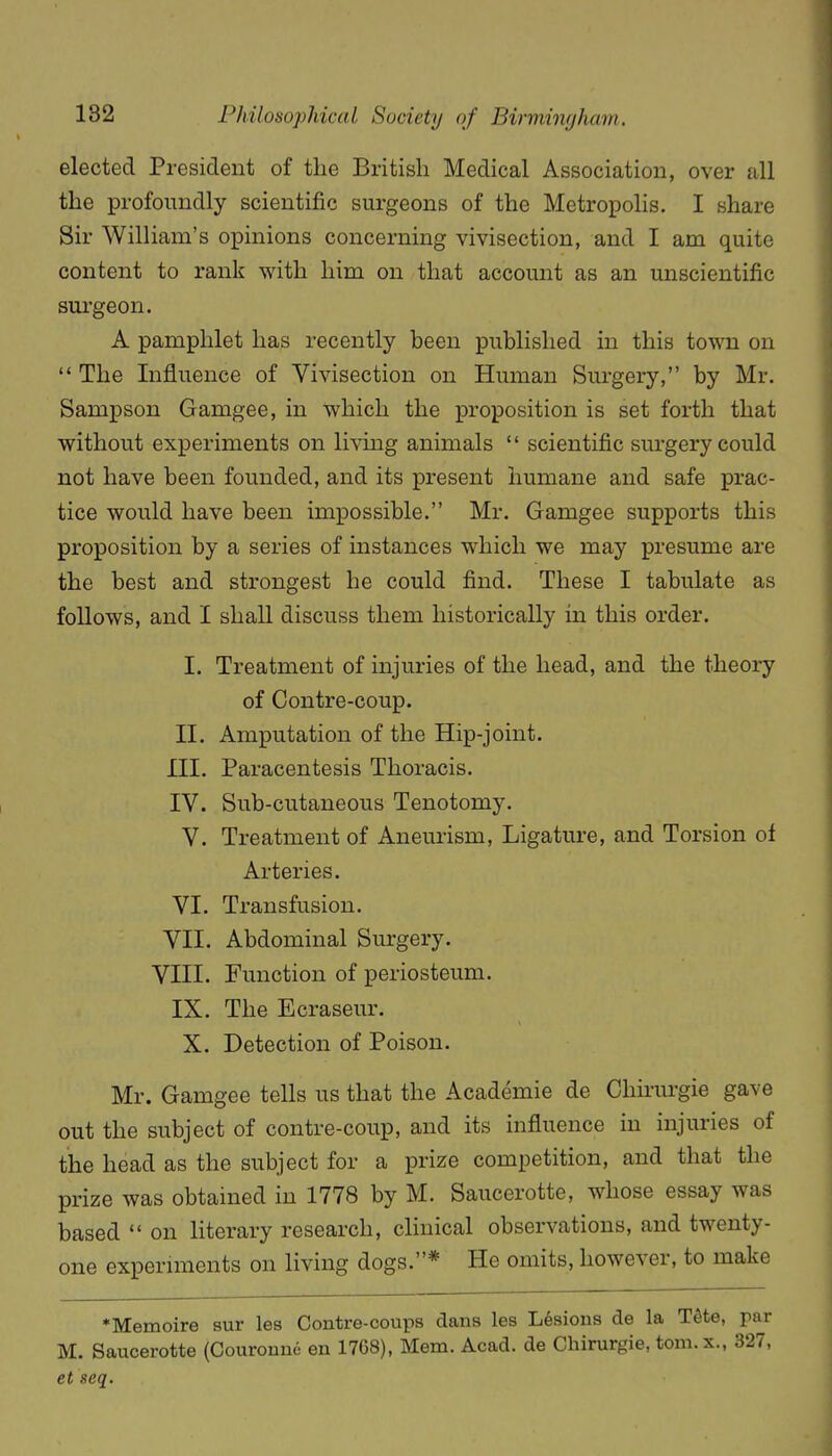 elected President of the British Medical Association, over all the profoundly scientific surgeons of the Metropolis. I share Sir William's opinions concerning vivisection, and I am quite content to rank with him on that account as an unscientific sui'geon. A pamphlet has recently been published in this town on  The Influence of Vivisection on Human Surgery, by Mr. Sampson Gamgee, in which the proposition is set forth that without experiments on living animals  scientific sm-gery could not have been founded, and its present humane and safe prac- tice would have been impossible. Mr. Gamgee supports this proposition by a series of instances which we may presume are the best and strongest he could find. These I tabulate as follows, and I shall discuss them historically in this order. I. Treatment of injuries of the head, and the theory of Contre-coup. II. Amputation of the Hip-joint. III. Paracentesis Thoracis. IV. Sub-cutaneous Tenotomy. V. Treatment of Aneurism, Ligature, and Torsion of Arteries. VI. Transfusion. VII. Abdominal Surgery. VIII. Function of periosteum. IX. The Ecraseur. X. Detection of Poison. Mr. Gamgee tells us that the Academie de Chu-urgie gave out the subject of contre-coup, and its influence in injuries of the head as the subject for a prize competition, and that the prize was obtained in 1778 by M. Saucerotte, whose essay was based  on literary research, chuical observations, and twenty- one expernnents on living dogs.* He omits, however, to make *Memoire sur les Contre-coups dans les Lesions de la Tdte, par M. Saucerotte (Couromie en 1768), Mem. Acad, de Chirurgie, tom.x., 327, et scq.