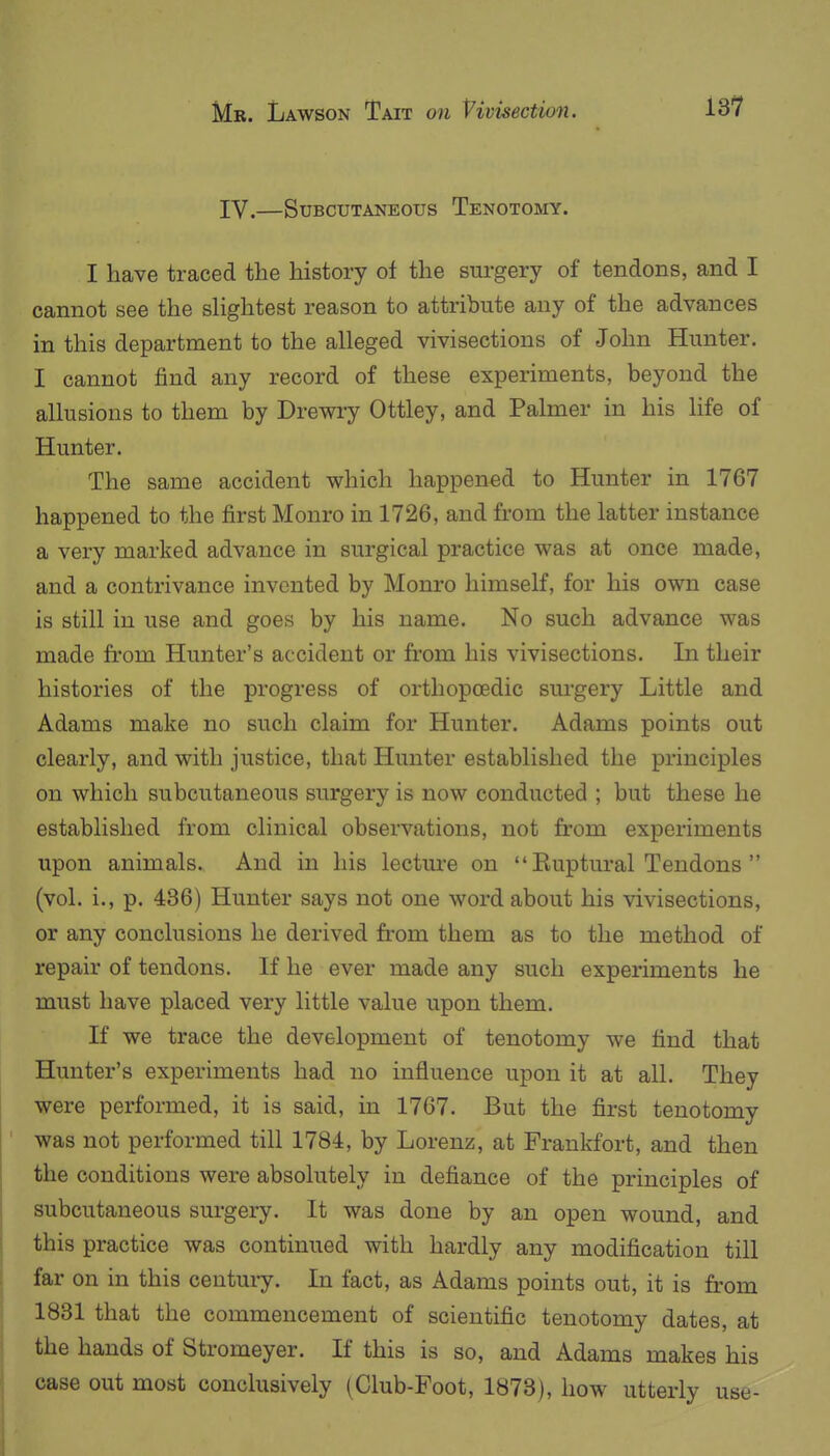 IV.—Subcutaneous Tenotomy. I have traced the history of the sui-gery of tendons, and I cannot see the sHghtest reason to attribute any of the advances in this department to the alleged vivisections of John Hunter. I cannot find any record of these experiments, beyond the allusions to them by Drewi-y Ottley, and Palmer in his life of Hunter. The same accident which happened to Hunter in 1767 happened to the first Monro in 1726, and from the latter instance a very marked advance in surgical practice was at once made, and a contrivance invented by Monro himself, for his own case is still in use and goes by his name. No such advance was made from Hunter's accident or from his vivisections. In their histories of the progress of orthopoedic surgery Little and Adams make no such claim for Hunter. Adams points out clearly, and with justice, that Hunter established the principles on which subcutaneous surgery is now conducted ; but these he established from clinical observations, not from experiments upon animals. And in his lecture on  Euptural Tendons  (vol. i., p. 436) Hunter says not one word about his vivisections, or any conclusions he derived from them as to the method of repair of tendons. If he ever made any such experiments he must have placed very little value upon them. If we trace the development of tenotomy we find that Hunter's experiments had no influence upon it at all. They were performed, it is said, in 1767. But the first tenotomy was not performed till 1784, by Lorenz, at Frankfort, and then the conditions were absolutely in defiance of the principles of subcutaneous surgery. It was done by an open wound, and this practice was continued with hardly any modification till far on in this centuiy. In fact, as Adams points out, it is from 1831 that the commencement of scientific tenotomy dates, at the hands of Stromeyer. If this is so, and Adams makes his case out most conclusively (Club-Foot, 1878), how utterly use-