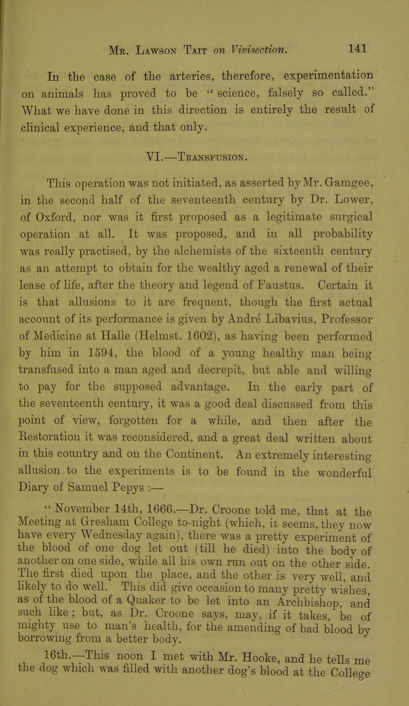 In the case of the arteries, therefore, experimentation on animals has proved to be  science, falsely so called. What we have done in this direction is entirely the result of clinical experience, and that only. VI.—Transfusion. This operation was not initiated, as asserted by Mr. Gamgee, in the second half of the seventeenth century by Dr. Lower, of Oxford, nor was it first proposed as a legitimate surgical operation at all. It was proposed, and in all probability was really practised, by the alchemists of the sixteenth century as an attempt to obtain for the wealthy aged a renewal of their lease of life, after the theory and legend of Faustus. Certain it is that allusions to it are frequent, though the first actual account of its performance is given by Andre Libavius, Professor of Medicine at Halle (Helmst. 1602), as having been performed by him in 1594, the blood of a young healthy man being transfused into a man aged and decrepit, but able and willing to pay for the supposed advantage. In the early part of the seventeenth century, it was a good deal discussed from this point of view, forgotten for a while, and then after the Eestoration it was reconsidered, and a great deal written about in this country and on the Continent. An extremely interesting allusion to the experiments is to be foimd in the wonderful Diary of Samuel Pepys :—  November 14th, 1666.—Dr. Croone told me, that at the Meeting at Gresham College to-night (which, it seems, they now have every Wednesday again), there was a pretty experiment of the blood of one dog let out (till he died) into the body of another on one side, while all his own run out on the other side. The first died upon the place, and the other is very well, and hkely to do well. This did give occasion to many pretty wishes as of the blood of a Quaker to be let into an Archbishop, and such like ; but, as Dr. Croone says, may, if it takes, he of mighty use to man's health, for the amending of bad blood by borrowing from a better body. 16th.—This noon I met with Mr. Hooke, and he tells me the dog which was filled with another dog's blood at the College