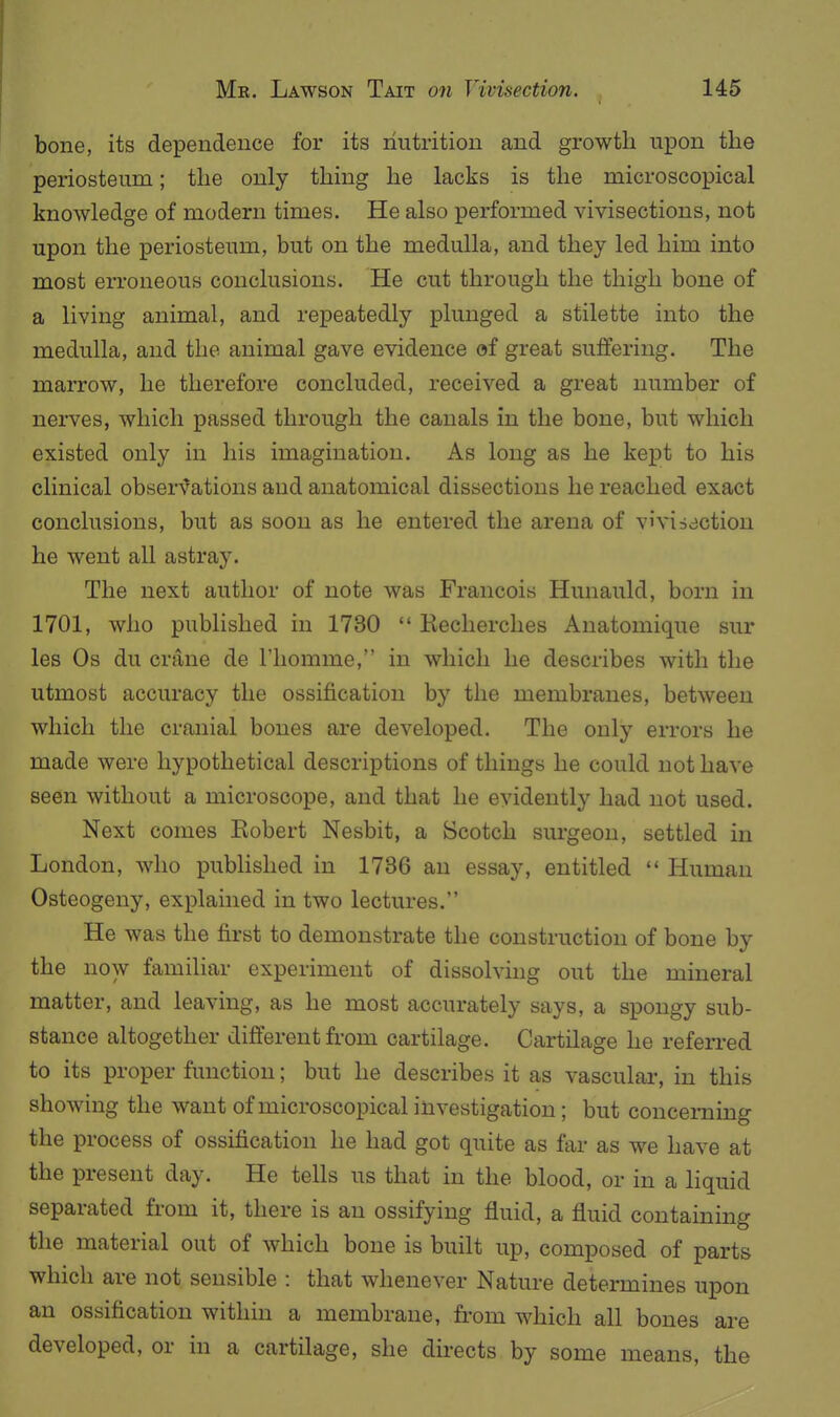 bone, its dependence for its nutrition and growth upon the periosteum; the only thing he lacks is the microscopical knowledge of modern times. He also performed vivisections, not upon the ]periosteum, but on the medulla, and they led him into most erroneous conclusions. He cut through the thigh bone of a living animal, and repeatedly plunged a stilette into the medulla, and the animal gave evidence of great suffering. The marrow, he therefore concluded, received a great number of nerves, which passed through the canals in the bone, but which existed only in his imagination. As long as he kept to his clinical obser^^ations and anatomical dissections he reached exact conclusions, but as soon as he entered the arena of vivisection he went all astray. The next author of note was Francois Hunauld, born in 1701, who published in 1730  Recherches Anatomique sur les Os du crane de I'liomme, in which he describes with the utmost accuracy the ossification by the membranes, between which the cranial bones are developed. The only errors he made were hypothetical descriptions of things he could not have seen without a microscope, and that he evidently had not used. Next comes Robert Nesbit, a Scotch surgeon, settled in London, who pubhshed in 1736 an essay, entitled  Human Osteogeny, explained in two lectures. He was the first to demonstrate the construction of bone by the now familiar experiment of dissolvuig out the mineral matter, and leaving, as he most accurately says, a spongy sub- stance altogether different from cartilage. Cartilage he referred to its proper function; but he describes it as vasculai-, in this showing the want of microscopical investigation ; but concerning the process of ossification he had got quite as far as we have at the present day. He tells us that in the blood, or in a liquid separated from it, there is an ossifying fluid, a fluid containing the material out of which bone is built up, composed of parts which are not sensible : that whenever Nature determines upon an ossification within a membrane, from which all bones are developed, or in a cartilage, she directs by some means, the