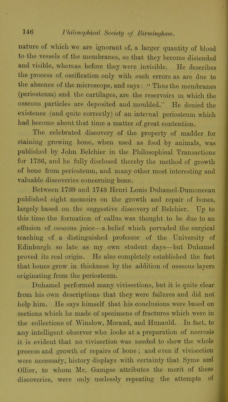 nature of wliicli we are ignorant of, a larger quantity of blood to the vessels of the membranes, so that they become distended and visible, whereas before they were invisible. He describes the process of ossification only with such errors as are due to the absence of the microscope, and says :  Thus the membranes (periosteum) and the cartilages, are the resei-voirs m which the osseous particles are deposited and moulded. He denied the existence (and quite correctly) of an internal periosteum which had become about that time a matter of great contention. The celebrated discovery of the property of madder for staining growing bone, when used as food by animals, was published by John Belchier in the Philosophical Transactions for 1736, and he fully disclosed thereby the method of growth of bone from periosteum, and many other most interesting and valuable discoveries concerning bone. Between 1739 and 1743 Henri Louis Duhamel-Dumonceau published eight memoirs on the growth and repair of bones, largely based on the suggestive discovery of Belchier. Up to this time the formation of callus was thought to be due to an effusion of osseous juice—a belief which pervaded the surgical teaching of a distinguished professor of the University of Edinburgh so late as my own student days—but Duhamel proved its real origin. He also completely established the fact that bones grow in thickness by the addition of osseous layers originating from the periosteum. Duhamel performed many vivisections, but it is quite clear from his own descriptions that they were failures and did not help him. He says himself that his conclusions were based on sections which he made of specimens of fractures which were in the collections of Winslow, Moraud, and Hunauld. In fact, to any intelligent observer who looks at a preparation of necrosis it is evident that no vivisection was needed to show the whole process and growth of repairs of bone ; and even if vivisection were necessary, history displays with certainty that Syme and Oilier, to whom Mr. Gamgee attributes the merit of these discoveries, were only uselessly repeating the attempts of