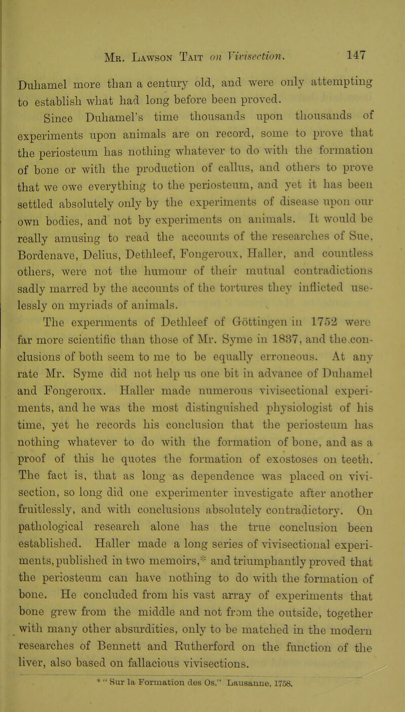 Dubamel more than a century old, and were only attempting to establish what bad long before been proved. Since Dnhamel's time thousands upon thousands of experiments upon animals are on record, some to prove that the periosteum has nothing whatever to do with the formation of bone or with the production of callus, and others to prove that we owe everything to the periosteum, and yet it has been settled absolutely only by the experiments of disease upon our own bodies, and not by experiments on animals. It would be really amusing to read the accounts of the researches of Sue. Bordenave, Delius, Dethleef, Fongeroux, Haller, and countless others, were not the humour of their mutual contradictions sadly marred by the accounts of the tortures they inflicted use- lessly on myriads of animals. The expenments of Dethleef of Gottingen in 175iJ were far more scientific than those of Mr. Syme in 1837, and the con- clusions of both seem to me to be equally erroneous. At any rate Mr. Syme did not help us one bit in advance of Dubamel and Fongeroux. Haller made numerous vivisectional experi- ments, and he was the most distinguished physiologist of his time, yet he records his conclusion that the periosteum has nothing whatever to do with the formation of bone, and as a proof of this he quotes the formation of exostoses on teeth. The fact is, that as long as dependence was placed on vivi- section, so long did one experimenter investigate after another fruitlessly, and with conclusions absolutely contradictory. On pathological research alone has the true conclusion been established. Haller made a long series of vivisectional experi- ments, published in two memoirs,''^ and trimnphantly proved that the periosteum can have nothing to do with the formation of bone. He concluded from his vast array of experiments that bone grew fi.-om the middle and not from the outside, together with many other absurdities, only to be matched in the modern researches of Bennett and Eutherford on the function of the liver, also based on fallacious vivisections. *  Sur la Formation des Os. Lausanne, 1758.