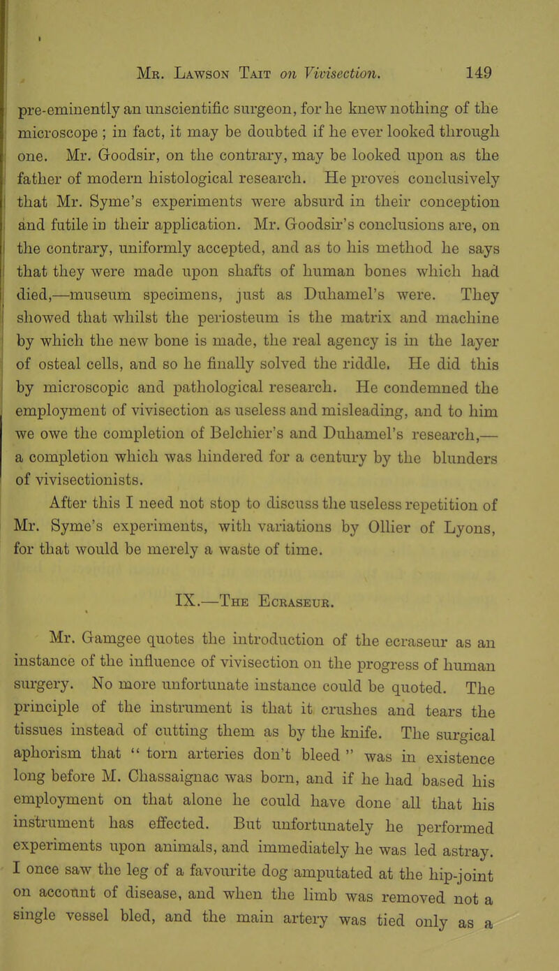 pre-eminently an unscientific surgeon, for he knew nothing of the microscope ; in fact, it may be doubted if he ever looked through one. Mr. Goodsir, on the contrary, may be looked upon as the father of modern histological research. He proves conclusively that Mr. Syme's experiments were absurd in their conception and futile in their application. Mr. Goodsir's conclusions are, on the contrary, uniformly accepted, and as to his method he says that they were made upon shafts of human bones which had died,—museum specimens, just as Duhamel's were. They showed that whilst the periosteum is the matrix and machine by which the new bone is made, the real agency is in the layer of osteal cells, and so he finally solved the riddle. He did this by microscopic and pathological research. He condemned the employment of vivisection as useless and misleading, and to him we owe the completion of Belchier's and Duhamel's research,— a completion which was hindered for a century by the blunders of vivisectionists. After this I need not stop to discuss the useless repetition of Mr. Syme's experiments, with variations by Oilier of Lyons, for that would be merely a waste of time. IX.—The Ecraseur. Mr. Gamgee quotes the introduction of the ecraseur as an instance of the influence of vivisection on the progress of human surgery. No more unfortunate instance could be quoted. The principle of the instrument is that it crushes and tears the tissues instead of cutting them as by the knife. The surgical aphorism that  torn arteries don't bleed  was in existence long before M. Chassaignac was born, and if he had based his employment on that alone he could have done all that his instrument has eJffected. But unfortunately he performed experiments upon animals, and immediately he was led astray. I once saw the leg of a favom-ite dog amputated at the hip-joint on account of disease, and when the limb was removed not a smgle vessel bled, and the main artery was tied only as a