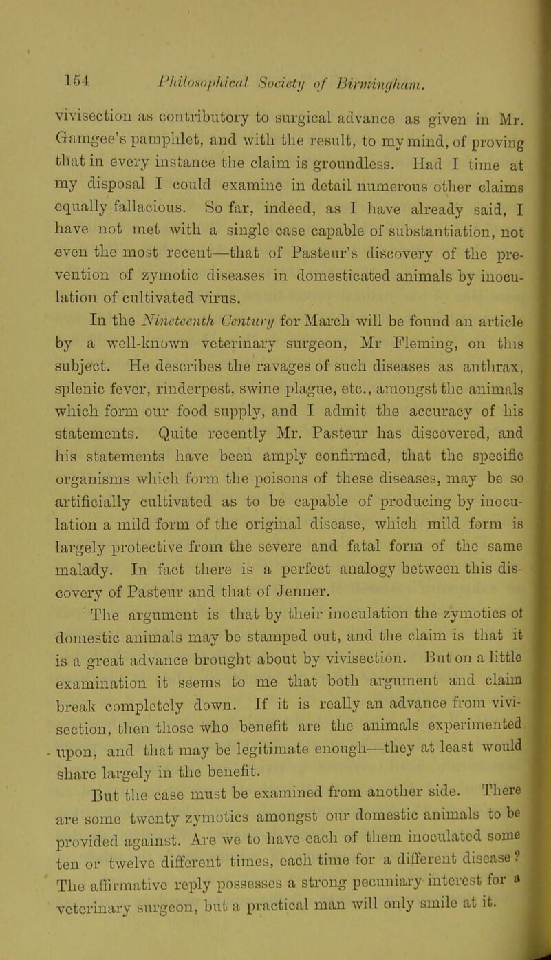 vivisection as contributory to surgical advance as given in Mr. Gamgee's pamplilet, and with the result, to my mind, of proving that in every instance the claim is groundless. Had I time at my disposal I could examine in detail numerous other claims equally fallacious. So far, indeed, as I have already said, I have not met with a single case capable of substantiation, not even the most recent—that of Pasteur's discovery of the pre- vention of zymotic diseases in domesticated animals by inocii- lation of cultivated virus. In the Nineteenth Century for March will be found an article by a well-known veterinary surgeon, Mr Fleming, on this subject. He describes the ravages of such diseases as anthrax, splenic fever, rinderpest, swine plague, etc., amongst the animals which form our food supply, and I admit the accuracy of his statements. Quite recently Mr. Pasteur has discovered, and his statements have been amply confirmed, that the specific organisms which form the poisons of these diseases, may be so artificially cultivated as to be capable of producing by inocu- lation a mild form of the original disease, which mild form is largely protective from the severe and fatal form of the same malady. In fact there is a perfect analogy between this dis- covery of Pasteur and that of Jenner. The argument is that by their inoculation the zymotics ol domestic animals may be stamped out, and the claim is that it is a great advance brought about by vivisection. But on a little examination it seems to me that both argument and claim break completely down. If it is really an advance from vivi- section, then those who benefit are the animals experimented - upon, and that may be legitimate enough—they at least would share largely in the benefit. But the case must be examined from another side. There are some twenty zymotics amongst our domestic animals to be provided against. Are we to have each of them inoculated some ten or twelve different times, each time for a different disease ? The affirmative reply possesses a strong pecuniary interest for a veterinary surgeon, but a practical man will only smile at it.