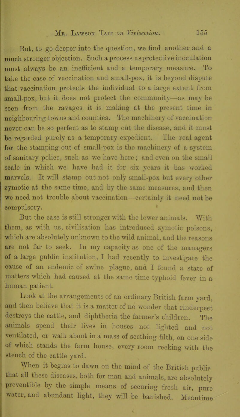 But, to go deeper into the question, we find another and a much stronger objection. Such a process as protective inoculation must always be an inefficient and a temporary measure. To take the case of vaccination and small-pox, it is beyond dispute that vaccination protects the individual to a large extent from small-pox, but it does not protect the community—as may be seen from the ravages it is making at the present time in neighbouring towns and counties. The machinery of vaccination never can be so perfect as to stamp out the disease, and it must be regarded purely as a temporary expedient. The real agent for the stamping out of small-pox is the machinery of a system of sanitary police, such as we have here ; and even on the small scale in which we have had it for six years it has worked marvels. It will stamp out not only small-pox but every other zymotic at the same time, and by the same measures, and then we need not trouble about vaccination—certainly it need not be compulsory. ' But the case is still stronger with the lower animals. With them, as with us, civilisation has introduced zymotic poisons, which are absolutely unknown to the wild animal, and the reasons are not far to seek. In my capacity as one of the managers of a large public institution, I had recently to investigate the cause of an endemic of swine plague, and I found a state of matters which had caused at the same time typhoid fever in a human patient. Look at the arrangements of an ordinary British farm yard, and then believe that it is a matter of no wonder that rinderpest destroys the cattle, and diphtheria the farmer's children. The animals spend their hves in houses not lighted and not ventilated, or walk about in a mass of seething filth, on one side of which stands the farm house, every room reeking with the stench of the cattle yard. When it begins to dawn on the mind of the British public tliat all these diseases, both for man and animals, are absolutely prcventible by the simple means of securing fresh air, pure water, and abundant light, they will be banished. Meantime