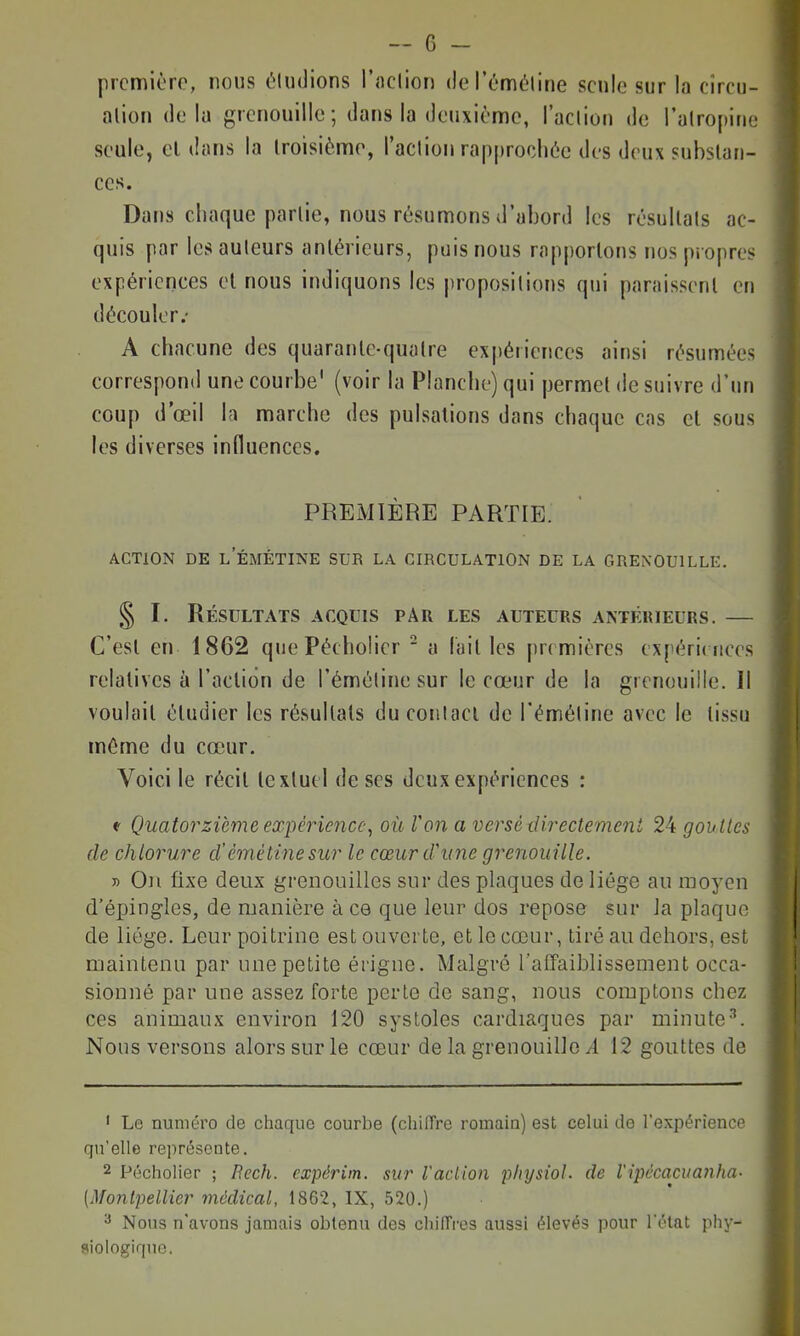 prcmièro, nous éludions l'îiclion (lel'émôline seule sur la cîrcu- alion delà grenouille; dans la deuxième, l'aclion de l'alropinc seule, el dans la troisième, l'aclion rapprochée des deux substan- ces. Dans chaque partie, nous résumons d'abord les résultais ac- quis par les auteurs antérieurs, puis nous rapportons nos propres expériences et nous indiquons les propositions qui paraissent en découler.' A chacune des quarante-quatre expériences ainsi résumées correspond une courbe' (voir la Planche) qui permet de suivre d'un coup d'œil la marche des pulsations dans chaque cas et sous les diverses influences. PREMIÈRE PARTIE. ACTION DE L EMÉTINE SUR LA CIRCULATION DE LA GRENOUILLE. § I. Résultats acquis par les auteurs antérieurs. — C'est en 1862 quePécholicr ■ a lait les premières expérimces relatives à l'action de l'éméline sur le cœur de la grenouille. Il voulait étudier les résultats du conlacl de l'éméline avec le tissu même du cœur. Voici le récit textuel de ses deux expériences : f Quatorzième expérience, où l'on a versé directement 24 gouttes de chlorure d'émétinesur le cœur d'une grenouille. y) Oji fixe deux grenouilles sur des plaques de liège au moyen d'épingles, de ruanière à ce que leur dos repose sur la plaque de liège. Leur poitrine est ouverte, et le cœur, tiré au dehors, est maintenu par une petite érigne. Malgré l'afTaiblissement occa- sionné par une assez forte perle de sang, nous comptons chez ces animaux environ 120 systoles cardiaques par minute-''. Nous versons alors sur le cœur de la grenouille i 12 gouttes de ' Le numéro de chaque courbe (cliiffre romain) est celui de l'expérience qu'elle représente. 2 Pécholier ; Eech. expérim. sur Vaciion physiol. de l'ipécaciianha- (Montpellier médical, 1862, IX, 520.) Nous n'avons jamais obtenu des chiffres aussi élevés pour l'état phy- siologique.