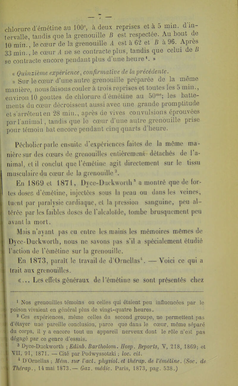 chlorure demétine au 100, à deux reprises et à 5 mm. d in- tervalle, tandis que la grenouille B est respectée. Au bout de 10 min., le cœur de la grenouille A est à 62 et 5 à 96. Apres 33 min., le cœur A ne se contracte plus, tandis que celui de B se contracte encore pendant plus d'une heure*. » c( Quinzième expérience, confirmative de la précédente. » Sur le cœur d'une autre grenouille préparée de la môme manière, nous faisons couler à trois reprises et toutes les 5 min., environ 10 gouttes de chlorure demétine au 50''; les batte- ments du cœur décroissent aussi avec une grande promptitude el s'arrêtent en 28 min., après de vives convulsions éprouvées par l'animal, tandis que le cœur d'une autre grenouille prise pour témoin bat encore pendant cinq quarts d'heure. Pécholier parle ensuite d'expériences failes de la môme ma- nière sur des cœurs de grenouilles enlièreraenl liélachés de l'a- nimal, el il conclut que l'éméline agit directement sur le lissu musculaire du cœur de la grenouille'. En 1869 el 1871, Dyce-Duckworlh ' a montré que de for- tes doses d'éméline, injectées sous la peau ou dans les veines, I luiMil par paralysie cardiaque, el la pression sanguine, peu al- 1 lérée par les faibles doses de l'alcaloïde, tombe brusquement peu avanl la mort. Mais n'ayant pas eu entre les mains les mémoires mêmes de I Dyce-Duckworlb, nous ne savons pas s'il a spécialement éludié Taclion de l'éméline sur la grenouille. En 1873, paraît le travail de d Ornellas'. —Voici ce qui a Irait aux grenouilles. «... Les eiïels généraux de l'éméline se sont présenlés chez ' Nos grenouilles témoins ou celles qui étaient peu influencées par le ! poison vivaient en général plus de vingt-quatre heures. Ces expériences, môme celles du second groupe, ne permettent pas d'élayer une pareille conclusion, parce que dans le cœur, môme séparé M, du corps, il y a encore tout un appareil nerveu.x dont le rôle n'est pas m dégagé par ce genre d'essais.  3 Dyce-Duckworth ; Edinb. Darlholom. Hosp. Reports, V, 218, 18G9; et ^^11, 91, 1871. — Cité par Podwyssotzki ; loc. cit. D'Ornellas ; Mém. sur l'acl. physiot.et Ihérap.de l'éniétine. (Soc. de ' Thérap., Umai 1873.— Gaz. médic. Paris, 1873, pag. 538.)