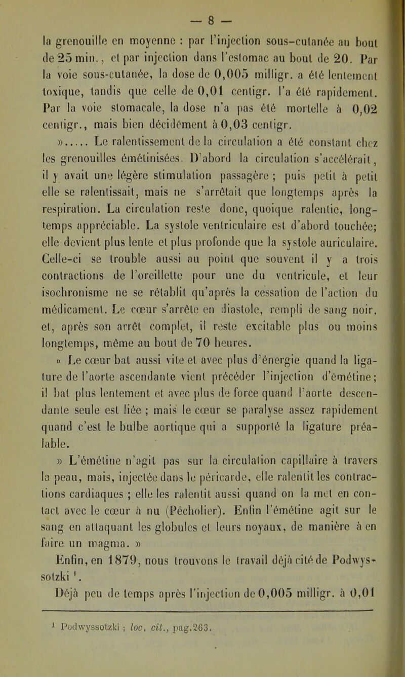 la grenouille en moyenne : par l'injeclion sous-culan(';e an bout (le25 min., cl par injection clans l'eslomac au bout de 20. Par la voie sous-culanée, la dose de 0,005 milligr. a é(é lenlernciil toxique, tandis que celle de 0,01 cenligr. l'a élé rapidement. Par la voie stomacale, la dose n'a |)as été mortelle à 0,02 cenligr., mais bien décidément à0,03 cenligr, » Le ralentissement de la circulation a été constant chez les grenouilles émétinisées. D'abord la circulation s'accélérait, il y avait une légère stimulation passagère ; puis petit à petit elle se ralentissait, mais ne s'arrêtait que longtemps après la respiration. La circulation reste donc, quoique ralentie, long- temps appréciable. La systole venlriculaire est d'abord touchée; elle devient plus lente et plus profonde que la systole auriculaire. Celle-ci se trouble aussi au point que souvent il y a trois contractions de l'oreillette pour une du ventricule, et leur isochronisme ne se rétablit qu'après la cessation de l'action du médicament. Le cœur s'arrête en diastole, rempli de sang noir, et, après son arrêt complet, il reste excitable plus ou moins longtemps, même au bout de 70 heures. » Le cœur bal aussi vile et avec plus d'énergie quand la liga- ture de l'aorte ascendante vient précéder l'injection d'émétine; il bat plus lentement et avec plus de force quand l'aorle descen- dante seule est liée ; mais le cœur se paralyse assez rapidement quand c'est le bulbe aorlique qui a supporté la ligature préa- lable. » L'émétine n'agil pas sur la circulation capillaire à travers la peau, mais, injectée dans le péricarde, elle ralentit les contrac- tions cardiaques ; elle les ralentit aussi quand on la met en con- tact avec le cœur h nu (Pécholier). Enfin l'émétine agit sur le sang en attaquant les globules et leurs noyaux, de manière à en faire un magma. » Enfin, en 1879, nous trouvons le travail déjà cité de Podwys* sotzki '. Déjà peu de temps après l'injection de 0,005 milligr. à 0,01 Podwyssotzki ; loc, cit., i)ag.2G3.