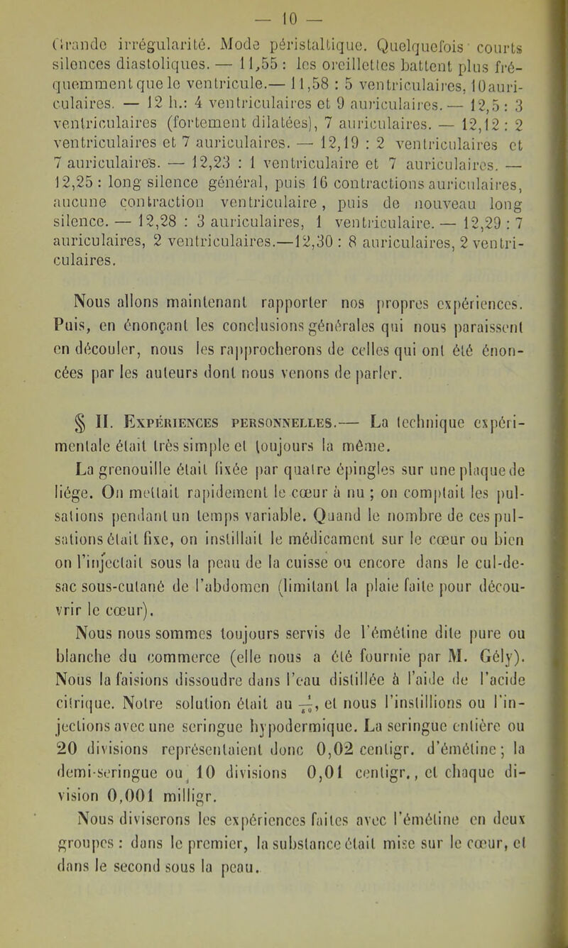 (W-andc irrégularité. JSlode périslalliquo. Quelquefois courts silences diastoliques. — 11,55 : les oreillettes battent plus fré- quemment que le ventricule.— 11,58 : 5 ventriculaii-es, 10auri- culaires. — 12 h.: 4 ventriculaires et 9 auriculaires.— 12,5: 3 venlrioulaires (fortement dilatées), 7 auriculaires. — 12,12: 2 ventriculaires et 7 auriculaires. — 12,19 : 2 ventriculaires et 7 auriculaire's. — 12,23 : 1 ventriculaire et 7 auriculaires. — 12,25: long silence général, puis 16 contractions auriculaires, aucune contraction ventriculaire, puis de nouveau long silence. — 12,28 : 3 auriculaires, 1 ventriculaire. — 12,29 : 7 auriculaires, 2 ventriculaires.—12,30 : 8 auriculaires, 2 ventri- culaires. Nous allons mainlenanl rapporter nos propres expériences. Pais, en énonçant les conclusions générales qui nous paraissent en découler, nous les rai)procherons de celles qui ont été énon- cées par les auteurs dont nous venons de parler. § II. Expériences personnelles.— La (cchnique expéri- mentale était très simple et loujours la même. La grenouille était fixée par quatre é|)ingles sur uneplaquede liège. On mettait rapidement le cœur h nu ; on com|)lait les pul- sations pendant un temps variable. Quand le nombre de ces pul- sations était fixe, on instillait le médicament sur le cœur ou bien on rinjectait sous la peau de la cuisse oa encore dans le cul-de- sac sous-cutané de l'abdomen (limitant la plaie faite pour décou- vrir le cœur). Nous nous sommes toujours servis de l'émétine dite pure ou blanche du commerce (elle nous a été fournie par M. Gély). Nous la faisions dissoudre dans l'eau distillée à l'aide de l'acide ciîrique. Notre solution était au et nous l'instillions ou l'in- jections avec une seringue hypodermique. La seringue entière ou 20 divisions représentaient donc 0,02 cenligr. d'émétine ; la demi-seringue ou^ 10 divisions 0,01 centigr., et chaque di- vision 0,001 milligr. Nous diviserons les expériences faites avec l'émétine en deux groupes : dans le premier, la substance était mise sur le cœur, e( dans le second sous la peau.