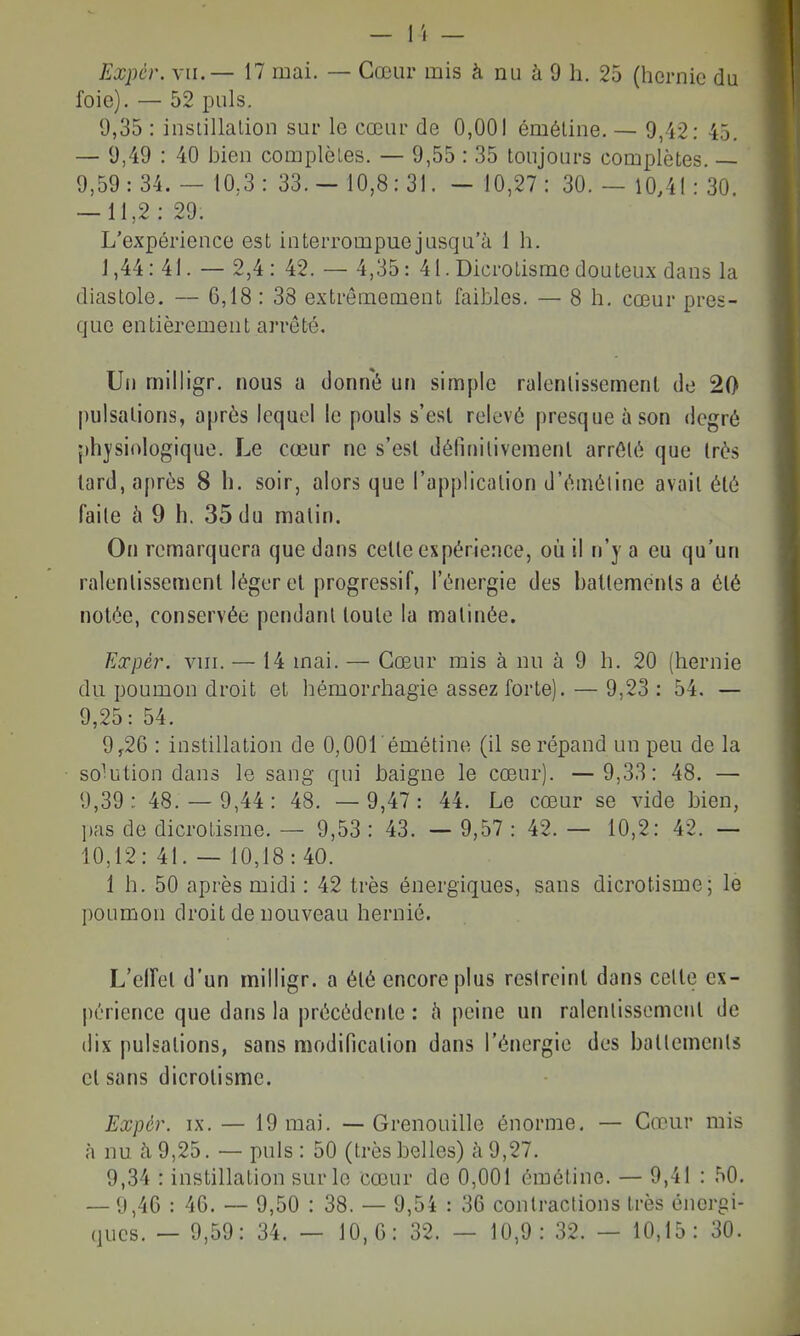 - 1 '( — Expér. VII.— 17 mai. — Cœur mis à nu à 9 h. 25 (hernie du foie). — 52 puis. 9,35 : instillalion sur le cœur de 0,001 éméline. — 9,42: 45. — 9,49 : 40 bien complèLes. — 9,55 : 35 toujours complètes. — 9,59: 34. — 10,3: 33.- 10,8:31. - 10,27: 30. — 10,41 : 30. — 11,2: 29. L'expérience est interrompue jusqu'à 1 h. J ,44: 41. — 2,4 : 42. — 4,35: 41. Dicrotisme douteux dans la diastole. — 6,18: 38 extrêmement faibles. — 8 h, cœur pres- que entièrement arrêté. Ui) milligr. nous a donné un simple ralenlissement de 20 pulsations, après lequel le pouls s'est relevé presque à son degré physiologique. Le cœur ne s'est définitivement arrêté que très lard, après 8 h. soir, alors que l'application d'éméline avait été faite à 9 h. 35 du matin. On remarquera que dans cette expérience, où il n'y a eu qu'un ralentissement léger et progressif, l'énergie des balteménls a été notée, conservée pendant toute la matinée. Expér. VIII. — 14 mai. — Cœur mis à nu à 9 h. 20 (hernie du poumon droit et hémorrhagie assez forte). — 9,23 : 54. — 9,25: 54. 9^26 : instillation de 0,OOrémétine (il se répand un peu de la solution dans le sang qui baigne le cœur). — 9,33: 48. — 9,39: 48.- 9,44: 48. — 9,47: 44. Le cœur se vide bien, ])as de dicrotisme. — 9,53 : 43. — 9,57 : 42. — 10,2: 42. — 10,12: 41. — 10,18:40. 1 h. 50 après midi : 42 très énergiques, sans dicrotisme; le poumon droit de nouveau hernie. L'elfet d'un milligr. a été encore plus restreint dans celte ex- périence que dans la précédente : h peine un ralenlissement de dix pulsations, sans modification dans l'énergie des batlemenls et sans dicrotisme. Expér. IX. — 19 mai. — Grenouille énorme. — Cœur mis à nu à 9,25. — puis : 50 (très belles) à 9,27. 9,34 : instillation sur le cœur de 0,001 éméline. — 9,41 : 50. — 9,46 : 46. — 9,50 : 38. — 9,54 : 36 contractions très énergi- ques. — 9,59: 34. — 10,6: 32. — 10,9: 32. — 10,15: 30.