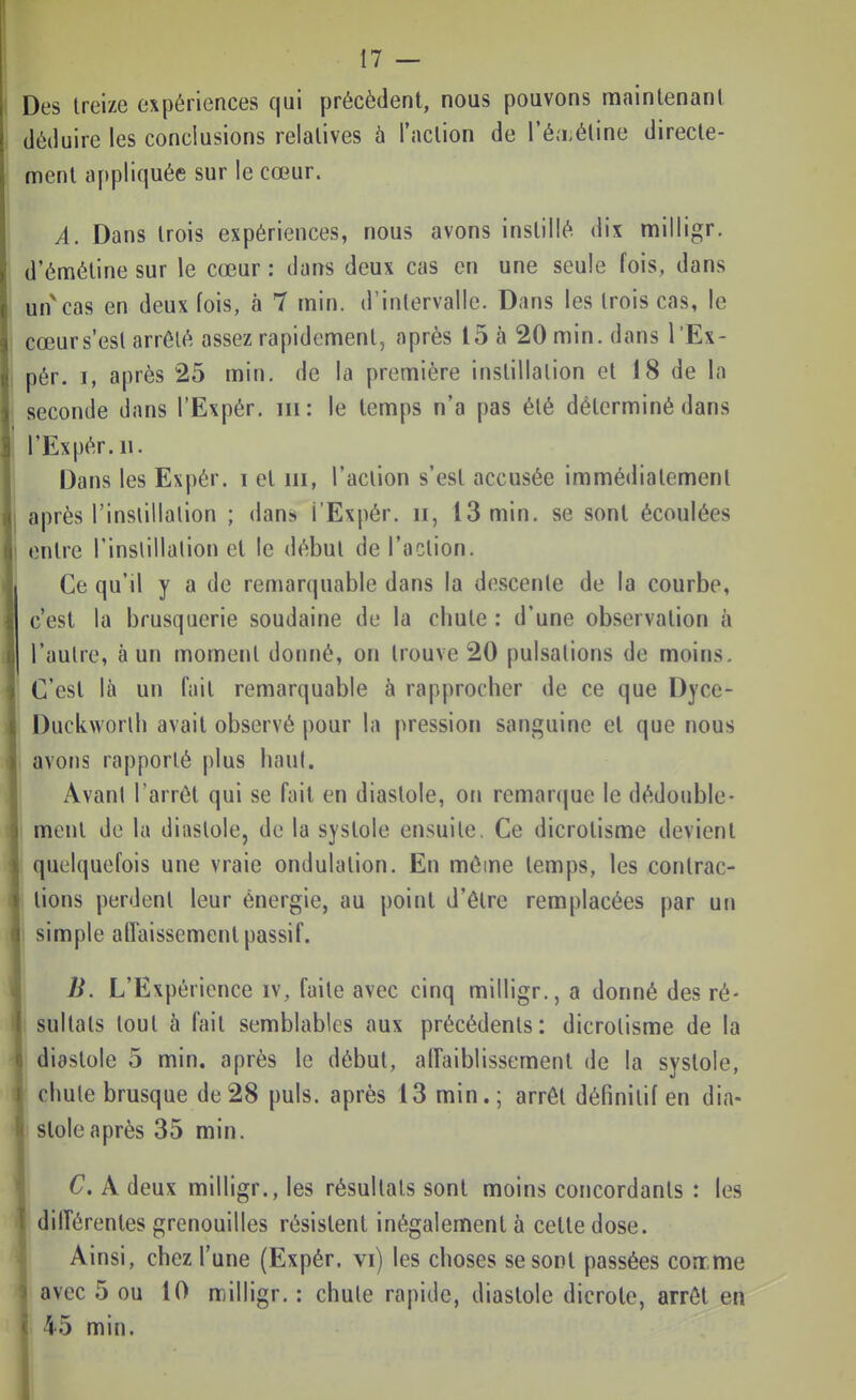 Des treize expériences qui précèdent, nous pouvons maintenant déduire les conclusions relatives à l'action de l'é.'Léline directe- ment appliquée sur le cœur. A. Dans trois expériences, nous avons instillé dix milligr. d'émétine sur le cœur : dans deux cas en une seule fois, dans un^cas en deux fois, à 7 min. d'intervalle. Dans les trois cas, le cœur s'est arrêté assez rapidement, après 15 à 20 min. dans l'Ex- pér. I, après 25 min. de la première instillation et 18 de la seconde dans l'Expér. m: le temps n'a pas été déterminé dans l'Expér. 11. Dans les Expér. i et m, l'action s'est accusée immédiatement après l'instillation ; dans l'Expér. ii, 13 min. se sont écoulées entre l'inslillalion et le début de l'action. Ce qu'il y a de remarquable dans la descente de la courbe, c'est la brusquerie soudaine de la chute : d'une observation à l'autre, à un moment donné, on trouve 20 pulsations de moins. C'est là un fait remarquable à rapprocher de ce que Dyce- Duckworlh avait observé pour la pressiori sanguine et que nous avons rapporté plus haul. AvanI l'arrêt qui se fait en diastole, on remarque le dédouble- ment de la diastole, de la systole ensuite. Ce dicrotisme devient quelquefois une vraie ondulation. En môme temps, les contrac- tions perdent leur énergie, au point d'être remplacées par un simple alTaissemenl passif. 7i. L'Expérience iv, faite avec cinq milligr., a donné des ré- sultats tout 5 fait semblables aux précédents: dicrotisme de la 1 diastole 5 min. après le début, alTaiblissement de la systole, chute brusque de 28 puis, après 13 min.; arrêt définitif en dia- stole après 35 min. C. A deux milligr., les résultats sont moins concordants : les dilîérentes grenouilles résistent inégalement à celte dose. Ainsi, chez l'une (Expér. vi) les choses se sont passées conr.me avec 5 ou 10 milligr. : chute rapide, diastole dicrote, arrêt en 45 min.