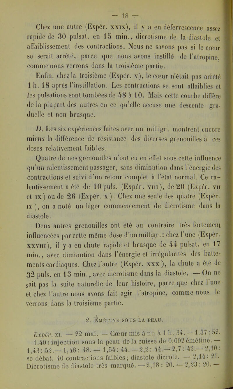 Choz une autre (Expér. xxix), il y a eu défervescence assez rapide de 30 puisai, en 15 min., dicrolisme de la diastole et allaiblissement des contractions. Nous ne savons pas si le cœur se serait arrêté, parce que nous avons instillù de l'atropine, comme nous verrons dans la troisième partie. Enfin, chez la troisième (Expér. v), le cœur n'était pas arrêté 1 h. 18 après l'instillation. Les contractions se sont aiïaiblies et les pulsations sont tombées de 48 à 10. Mais celte courbe diiïère de la plupart des autres en ce qu'elle accuse une descente gra- duelle et non brusque. D. Les six expériences faites avec un milligr. montrent encore mieux la dilîérence de résistance des diverses grenouilles à ces doses relativement faibles. Quatre de nos grenouilles n'ont eu en etfet sous celte influence qu'un ralentissement passager, sans diminution dans l'énergie des contractions et suivi d'un retour complet à l'état normal. Ce ra- lentissement a été de 10 puis. (Expér. viii), de 20 (Expér. vu et IX) ou de 26 (Expér. x). Chez une seule des quatre (Expér. IX ), on a noté un léger commencement de dicrolisme dans la diastole. Deux autres grenouilles oui été au contraire très fortement influencées parcelle même dose d'un milligr.: chez l'une (Expér. xxviii), il y a eu chute rapide et brusque de 44 puisai, en 17 min., avec diminution dans l'énergie et irrégularités des batte- ments cardiaques. Chez l'autre (Expér. xxx), la chute a été de 32 puis, en 13 min., avec dicrolisme dans la diastole. — On ne sait pas la suite naturelle de leur histoire, parce que chez Tune et chez l'autre nous avons fait agir l'atropine, comme nous le verrons dans la troisième partie. 2. Emétine sous la peau. Expér. XI. — 22 mai. — Cœur mis à nu à 1 h. 34. — 1.37: 52. 1 40 : injection sous la peau de la cuisse de 0,002 émétine. — 1,43: 52.- 1,48: 48.- 1,54: 44.-2,2: 44.—2,7 : 42.—2,10 : se débat. 40 contraclions faibles; diastole dicrote. — 2,14: 21. Dicrolisme de diastole très marqué. — 2,18 : 20. — 2,23 : 20. —