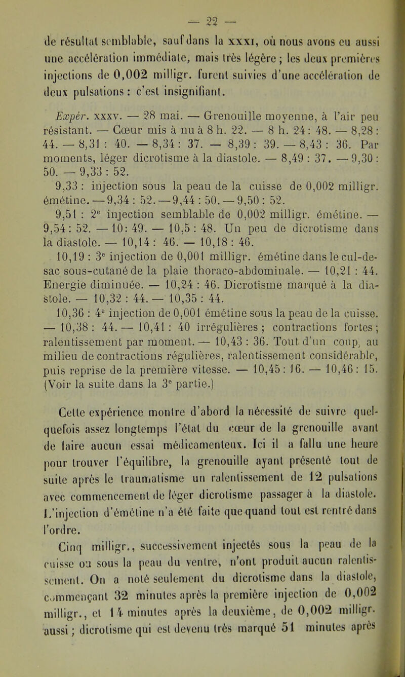 de résultai sembluble, sauf dans la xxxi, où nous avons eu aussi une accéléralion imnnôdiale, mais Irès légère ; les deux prennièrcs injections de 0,002 milligr. furent suivies d'une accéléralion de deux pulsations: c'est insignifiant. Expér. XXXV. — 28 mai. — Grenouille moyenne, à l'air peu résistant. — Cœur mis à nu à 8 h. 22. — 8 h. 24: 48. — 8,28 : 44.- 8,31: 40. — 8,34: 37. — 8,39: 39.- 8,43: 36. Par moments, léger dicrotisme à la diastole. — 8,49 : 37. —9,30 : 50. — 9,33 : 52. 9,33 : injection sous la peau de la cuisse de 0,002 milligr. émétine. —9,34 : 52.-9,44:50.-9,50: 52. 9,51 : 2 injection semblable de 0,002 milligr. émétine. — 9,54: 52. — 10: 49. — 10,5: 48. Un peu de dicrotisme dans la diastole. — 10,14: 4(5.-10,18:46. 10,19 : 3* injection de 0,001 milligr. émétine dans le cul-de- sac sous-cutané de la plaie thoraco-abdominale. — 10,21 : 44. Energie diminuée. — 10,24 : 46. Dicrotisme marqué à la dia- stole. — 10,32 : 44. — 10,35 : 44. 10,36 : 4^ injection de 0,001 émétine sous la peau de la cuisse. — 10,38: 44.— 10,41: 40 irrégulières; contractions fortes; ralentissement par moment. — 10,43 : 36. Tout d'un coup^ au milieu de contractions régulières, ralentissement considérable, puis reprise de la première vitesse. — 10,45 : )6. — 10,46: 15. (Voir la suite dans la 3 partie.) Celle expérience montre d'abord la nécessité de suivre quel- quefois assez longtemps l'étal du cœur de la grenouille avant de laire aucun essai médicamenteux. Ici il a fallu une heure pour trouver l'équilibre, la grenouille ayant présenté loul de suite après le traumatisme un ralentissement de 12 pulsations avec commencement de léger dicrotisme passager à la diastole. L'injection d'éméline n'a été faite que quand tout est rentré dans l'ordre. Cinq milligr., successivement injectés sous la peau de la cjiissc ou sous la peau du ventre, n'ont produit aucun ralentis- sement. On a noté seulement du dicrotisme dans la diastole, commençant 32 minutes après la première injection de 0,002 milligr., et 14 minutes après la deuxième, de 0,002 milligr. aussi ; dicrotisme qui est devenu très marqué 51 minutes après