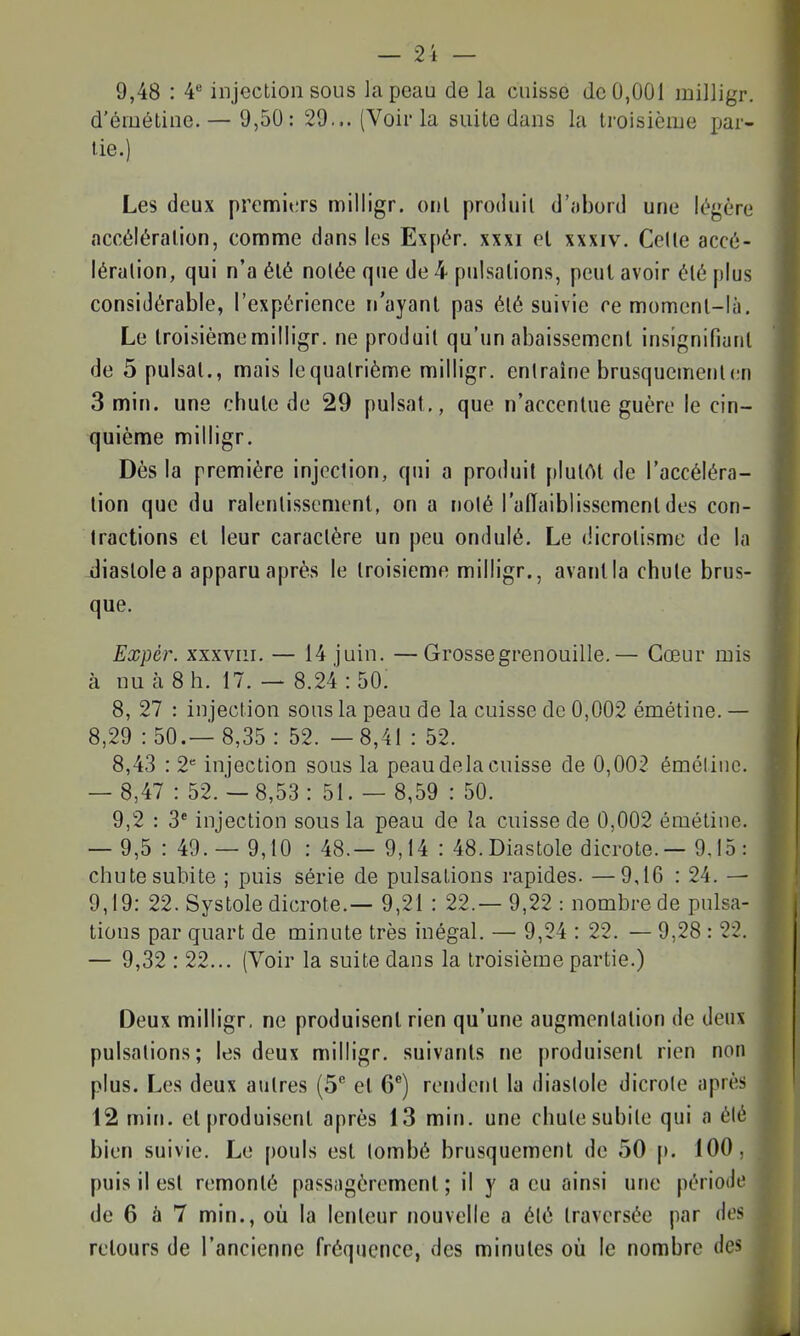 9,48 : 4 injection sous la peau de la cuisse de 0,001 milligr. d'éméline. — 9,50: 29... (Voir la suite dans la troisièiue par- lie.) Les deux premi«;rs milligr. oui produil d'obord une légère accéléralion, comme dans les Expér. xxxi el xxxiv. Celle accé- lération, qui n'a élé nolée que de 4 pulsalions, peut avoir élé plus considérable, l'expérience n'ayanl pas élé suivie ce momenl-là. Le troisième milligr. ne produil qu'un abaissemcnl insignifiaril de 5 puisai., mais lequalrième milligr. entraîne brusquement(;n 3 min. une chule de 29 puisât., que n'acccnlue guère le cin- quième milligr. Dès la première injection, qui a produit pIulAl de l'accéléra- tion que du ralentissement, on a noté l'adaiblissement des con- tractions el leur caractère un peu ondulé. Le dicrotisme de la diastole a apparu après le troisième milligr., avant la chute brus- que. Expér. xxxviii. — 14 juin. —Grosse grenouille.— Cœur mis à nu à 8 h. 17. — 8.24 : 50. 8, 27 : injection sous la peau de la cuisse de 0,002 émétine. — 8,29 : 50.— 8,35 : 52. —8,41 : 52. 8,43 : 2 injection sous la peau delà cuisse de 0,002 émélinc. — 8,47 : 52.- 8,53 : 51. — 8,59 : 50. 9,2 : 3* injection sous la peau de la cuisse de 0,002 émétine. — 9,5 : 49. — 9,10 : 48.— 9,14 : 48. Diastole dicrote.— 9.15: chute subite ; puis série de pulsations rapides. —9,16 : 24. — 9,19: 22. Systole dicrote.— 9,21 : 22.— 9,22 : nombre de pulsa- tions par quart de minute très inégal. — 9,24 : 22. — 9,28 : 22. — 9,32 : 22... (Voir la suite dans la troisième partie.) Deux milligr, ne produisent rien qu'une augmentation de deux pulsations; les deux milligr. suivants ne produisent rien non plus. Les deux autres (5 el 6®) rendent la diastole dicrote après 12 min. el produisent après 13 min. une chute subile qui a été bien suivie. Le pouls est tombé brusquement de 50 [». 100, puis il est remonté passagèrement ; il y a eu ainsi une période de 6 à 7 min., où la lenteur nouvelle a été traversée par des retours de l'ancienne fréquence, des minutes où le nombre des