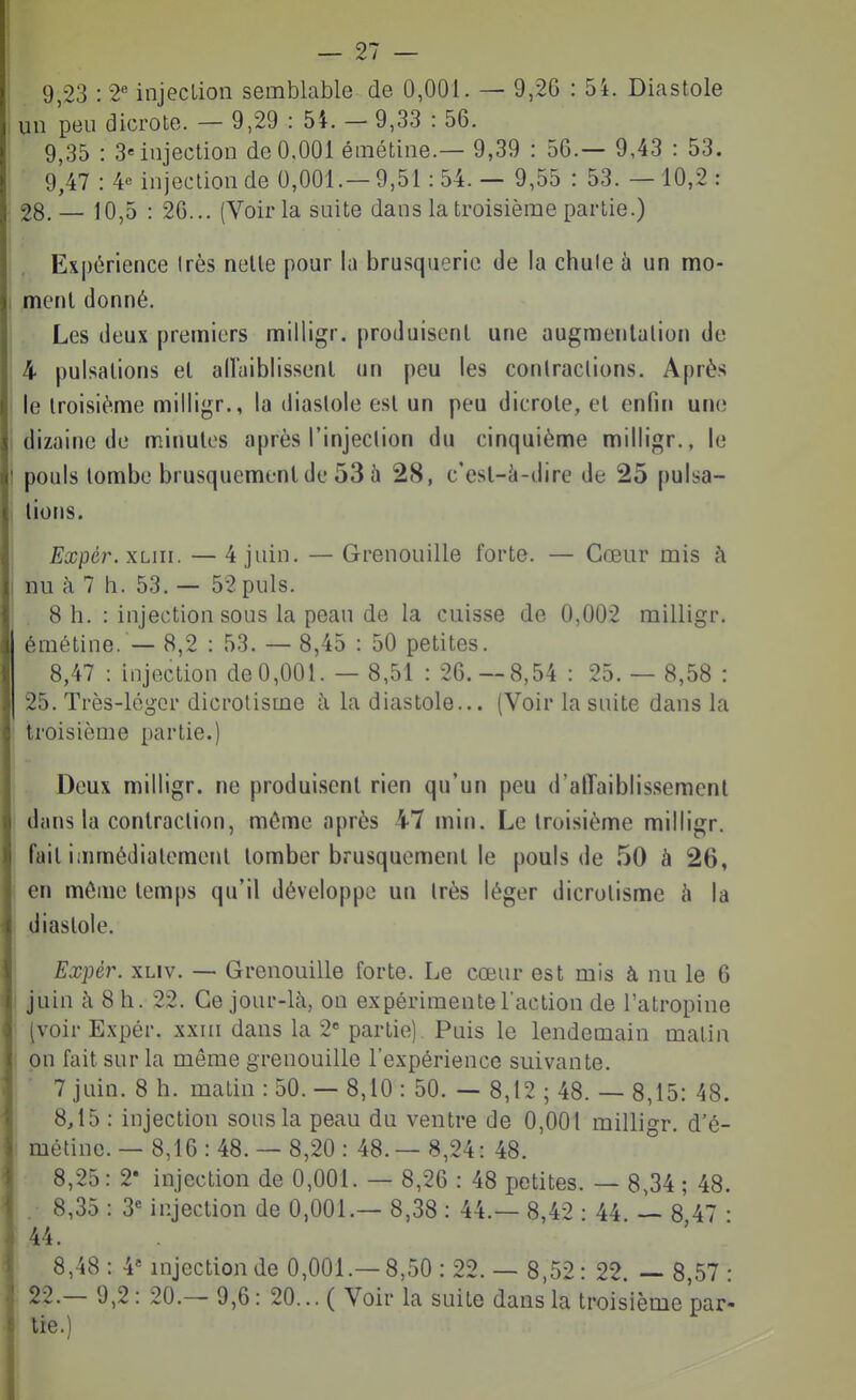 un peu dicrote. — 9,29 : 54. — 9,33 : 56. 9,35 : 3« injection de 0,001 émétine.— 9,39 : 56.— 9,43 : 53. ■ 9,47 :4e injection de 0,001.-9,51:54.— 9,55 : 53. —10,2: 28.— 10,5 : 26... (Voir la suite dans la troisième partie.) Expérience Irès nelle pour la brusquerie de la chule à un mo- menl donné. Les deux premiers milligr. produisent une augmentation de 4 pulsations et airaiblissenl un peu les conlraclions. Après le troisième milligr., la diastole est un peu dicrote, et enfin une dizaine de minutes après l'injection du cinquième milligr., le pouls tombe brusquement de 53 à 28, c'est-à-dire de 25 pulsa- tions. Expcr. xLiii. — 4 juin. — Grenouille forte. — Cœur mis à nu à 7 h. 53. — 52 puis. 8 h. : injection sous la peau de la cuisse de 0,002 milligr. émétine. — 8,2 : 53. — 8,45 : 50 petites. 8,47 : injection de0,001. — 8,51 : 26.-8,54 : 25. — 8,58 : 25. Très-léger dicrolisme à la diastole... (Voir la suite dans la troisième partie.) Deux milligr. ne produisent rien qu'un peu d'alTaiblissemcnt dans la contraction, môme après 47 min. Le troisième milligr. fait i;nmédiatement tomber brusquement le pouls de 50 à 26, en môme temps qu'il développe un très léger dicrotisme h la diastole. Expèr. xLiv. — Grenouille forte. Le cœur est mis à nu le 6 juin à 8 h. 22. Ce jour-là, on expérimente l'action de l'atropine (voir Expér. xxin dans la 2 partie). Puis le lendemain matin on fait sur la même grenouille l'expérience suivante. 7 juin. 8 h. matin : 50. — 8,10 : 50. — 8,12 ; 48. — 8,15: 48. 8,15 : injection sous la peau du ventre de 0,001 milligr. d'é- métine. — 8,16 : 48. — 8,20 : 48. — 8,24: 48. 8,25: 2' injection de 0,001. — 8,26 : 48 petites. — 8,34 ; 48. . 8,35 : 3« injection de 0,001.— 8,38 : 44.— 8,42 -44 — 8 47 • 44. 8,48: 4* injection de 0,001.—8,50:22. — 8,52: 22. — 8,57: 22.— 9,2: 20.— 9,6: 20... ( Voir la suite dans la troisième par- lie.)