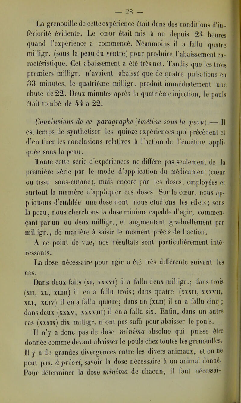 La grenouille de celle expérience élail dans des condilions d'in- fériorilé évidenle. Le cœur élail mis à nu depuis 24 heures quand l'expérience a comnncficé. Néanmoins il a fallu quatre milligr. (sous la peau du ventre) pour produire l'abaissement ca- raclérisliquc. Cet abaissement a été très net. Tandis que les trois premiers milligr. n'avaient abaissé que de quatre pulsalions en 33 minutes, le quatrième milligr. produit immédiatement une chute de 22. Deux minutes après la quatrième injection, le pouls élail tombé de 44 à 22. Conclusions de ce paragraphe [èmèline sous la peav).— Il est lemps de synthétiser les quinze expériences qui précèdent et d'en tirer les conclusions relatives à l'action de l'émétine appli- quée sous la peau. Toute cette série d'expériences ne diffère pas seulement de la première série par le mode d'application du médicamenl (cœur ou tissu sous-cutané), mais encore par les doses, employées et I surtout la manière d'appliquer ces doses Sur le cœur, nous ap- pliquons d'emblée une dose dont nous éludions les effets ; sous la peau, nous cherchons la dose minima capable d'agir, commen- çant par un ou deux milligr., et augmentant graduellemenl par milligr., de manière à saisir le moment précis de l'action. A ce point de vue, nos résultats sont particulièrement inté- ressants. La dose nécessaire pour agir a été très différente suivant les cas. Dans deux faits (xt, xxxvi) il a fallu deux milligr.; dans trois (xii, XL, xLiii) il en a fallu Irois ; dans quatre (xxxii, xxxvii, XLi, xLiv) il en a fallu quatre; dans un (xlii) il en a fallu cinq ; dans deux (xxxv, xxxviii) il en a fallu six. Enfin, dans un autre cas (xxxix) dix milligr. n'ont pas sufii pour abaisser le pouls. Il n'y a donc pas de dose minima absolue qui puisse être donnée comme devant abaisser le pouls chez toutes les grenouilles. Il y a de grandes divergences entre les divers animaux, et on ne peut pas, à priori, savoir la dose nécessaire à un animal donné, Pour déterminer la dose minima de chacun, il faut nécessai-