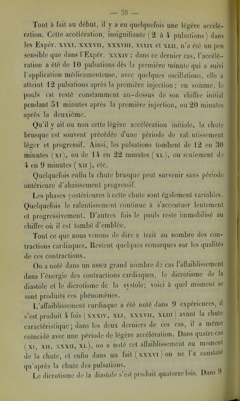 Tout 5 fait au dùbul, il y a eu quelquefois une légère accélé- ro.lion. Celle accôit'ralion, iusignifianlc ( 2 /i 4 pulsallons) tliiris les Expér. xxxi, xxxvii, xxxviii. xxxix el xlii, n'a 616 un peu sensible que dans l'Expér. xxxiv: dans ce dernier cas, l'accélé- ralion a éU'; de 10 pulsalions dès la première minute qui a suivi l'application médicamenteuse, avec quelques oscillations, elle a atteint 12 pulsalions après la première injection; en somme, le pouls est resté constamment au-dessus de son cliilTre inilial pendant 51 minutes après la première injection, ou 20 minutes après la deuxième. Qu'il y ait ou non celle légère accélération initiale, la chute brusque est souvent précédée d'une période de raltutissemenl léger et progressif. Ainsi, les pulsalions tombent de 12 en 30 minutes (xi), ou de 14 en 22 minutes (xl), ou seulement de 4 en 9 minutes ( xii j, etc. Quelquefois entin la chute brusque peut survenir sans période antérieure d'abaissement progressif. Les phases postérieures à celte chute sont également variables. Quelquefois le ralenlissemcnl continue à s'accentuer lentement el progressivement. D'autres fois le pouls reste immobilisé au chiffre où il est tombé d'emblée. Tout ce que nous venons de dire a Irait au nombre des con- tractions cardiaques, Restent quelques remarques sur les qualités de ces contractions. On a noté dans un assez grand nombre de cas l'aflaiblissemenl dans l'énergie des contractions cardiaques, le dicrolisme de la diastole et le dicrolisme de la systole; voici à quel moment se sont produits ces phénomènes. L'affaiblissement cardiaque a été noté dans 9 expériences, d s'est produit 4 fois (xxxiv, xli, xxxvii, xliii) avant la chute caractéristique; dans les deux derniers de ces cas, il a même coïncidé avec une période de légère accélération. Dans quatre cas (xi, XII, XXXII, xl), on a noté cet allaiblissement au momcnl de l'a chute, et enfin dans un fait {xxxvi ) on ne l'a constaté qu'après la chute des pulsalions. Le dicrolisme de la diastole s'est produit quatorze fois. Dans 0