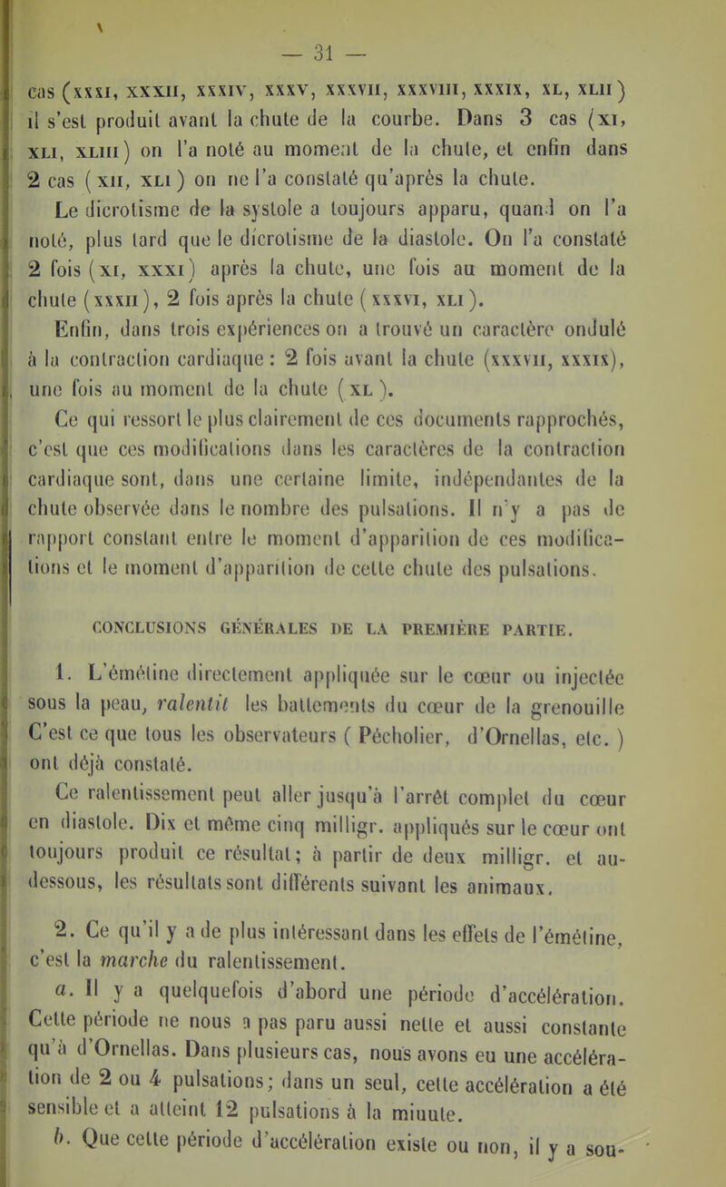 I il s'est produit avant la chute de la courbe. Dans 3 cas (xi, 1 xLi, xLiii) on l'a noté au moment de la chule, et enfin dans 1 2 cas (xii, XLi) on ne l'a constaté qu'après la chute. Le dicrolisme de la systole a toujours apparu, quand on l'a . noté, plus tard que le dicrotisme de la diastole. On l'a constaté ! 2 fois (XI, xxxi) après la chute, une fois au moment de la chule ( XXXII ), 2 fois après la chute (xxxvi, xli). I Enfin, dans trois expériences on a trouvé un caractère ondulé i à la contraction cardiaque: 2 fois avant la chute (xxxvii, xxxix), , une fois au moment de la chute ( xl ). j Ce qui ressort le plus clairement de ces documents rapprochés, i c'est que ces modifications dans les caractères de la contraction : cardiaque sont, dans une certaine limite, indépendantes de la j chute observée dans le nombre des pulsations. Il n'y a pas de rapport constant entre le moment d'apparition de ces modifica- tions et le moment d'apparilion de cette chute des pulsations. CONCLUSIONS GÉNÉRALES DE LA PREMIÈRE PARTIE. 1. L'éméline directement appliquée sur le cœur ou injectée sous la peau, ralentit les battements du cœur de la grenouille C'est ce que tous les observateurs ( Pécholier, d'Ornellas, etc. ) t ont déjà constaté. Ce ralentissement peut aller jusqu'à l'arrêt complet du cœur en diastole. Dix et même cinq milligr. appliqués sur le cœur ont toujours produit ce résultat; à partir de deux milligr. et au- dessous, les résultats sont différents suivant les animaux. 2. Ce qu'il y a de plus intéressant dans les effets de l'éméline, c'est la marche du ralentissement. a. Il y a quelquefois d'abord une période d'accélération. Cette période ne nous n pas paru aussi nette et aussi constante qu'à d'Ornellas. Dans plusieurs cas, nous avons eu une accéléra- tion de 2 ou 4 pulsations; dans un seul, cette accélération a été sensible et a atteint 12 pulsations à la minute. b. Que celte période d'accélération existe ou non, il y a sou-