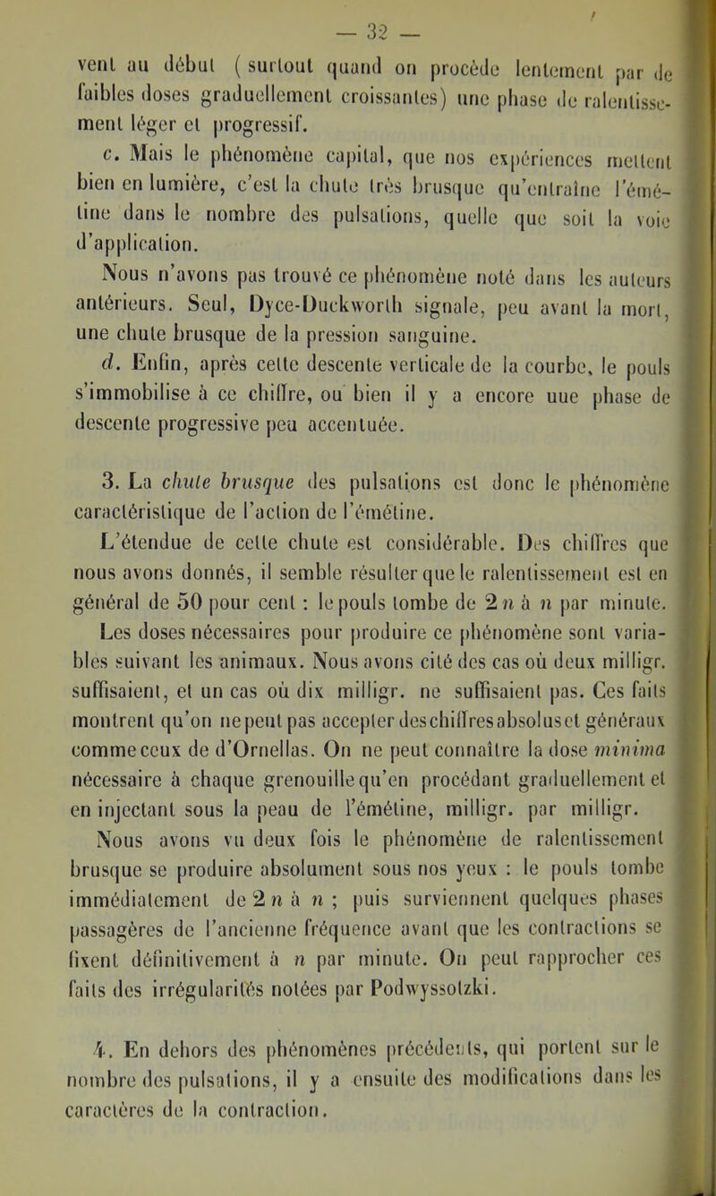 venl au débul ( surloul quand on procède lenlemenl par de faibles doses graduellemcnl croissanles) une phase de ralenlissc- menl \é^er cl progressif. c. Mais le phénomène capital, que nos expériences mellcrit bien en lumière, c'est la chulo très brusque qu'enlralne l'émé- line dans le nombre des pulsations, quelle que soit la voie d'application. Nous n'avons pas trouvé ce phénomène noté dans les auteurs antérieurs. Seul, Dyce-Duckworlh signale, peu avant la mort, une chute brusque de la pression sanguine. d. Enfin, après cette descente verticale de la courbe, le pouls s'immobilise h ce chiffre, ou bien il y a encore uue phase de descente progressive peu accentuée. 3. La chule brusque des pulsations est donc le phénomène caractéristique de l'action de l'émétine. L'étendue de cette chute est considérable. Des chiffres que nous avons donnés, il semble résulter que le ralentissement est en général de 50 pour cent : le pouls tombe de 2 n à n par minute. Les doses nécessaires pour produire ce [thénomène sont varia- bles suivant les animaux. Nous avons cité des cas où deux milligr. suffisaient, et un cas où dix milligr. ne suffisaient pas. Ces faits montrent qu'on nepeutpas accepter deschiffresabsoluscl généraux comme ceux de d'Ornellas. On ne peut connaître la dose minima nécessaire à chaque grenouille qu'en procédant graduellement et en injectant sous la peau de l'émétine, milligr. par milligr. Nous avons vu deux fois le phénomène de ralentissement brusque se produire absolument sous nos yeux : le pouls tombe immédiatement de 2 n à n ; puis surviennent quelques phases passagères de l'ancienne fréquence avant que les contractions se fixent définitivement à n par minute. On peut rapprocher ces faits des irrégularités notées par Podwyssotzki. 4. En dehors des phénomènes précédeuls, qui portent sur le nombre des pulsations, il y a ensuite des modifications dans les caractères de la contraction.