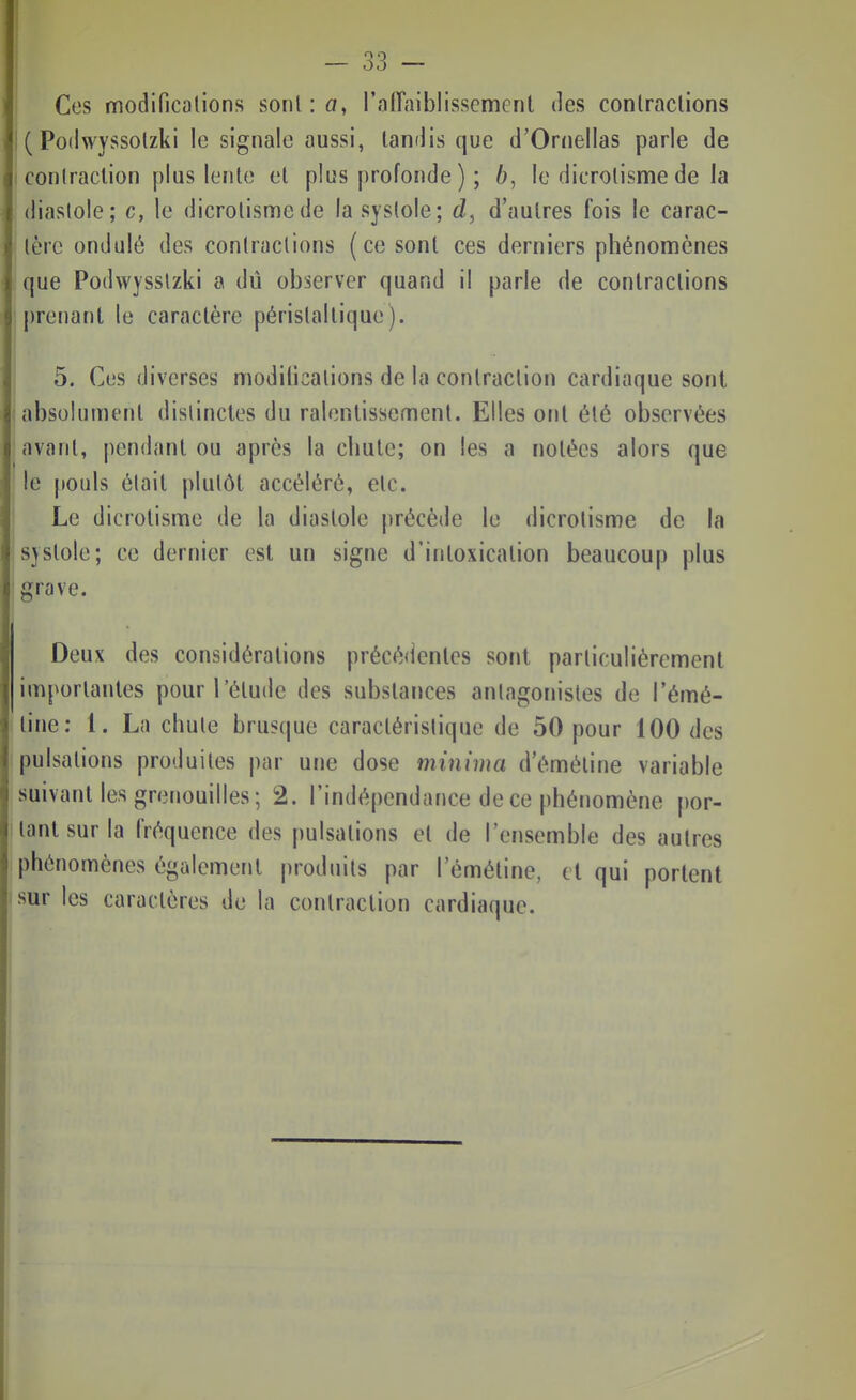 Ces modificalions sonl:a, l'alTaiblisscment des contractions i ( PodwYSSolzki le signale aussi, tandis que d'Ornellas parle de I conlraclion plus lente et plus profonde ) ; 6, le dicrotisme de la diastole; c, le dicrotisme de la systole; d, d'autres fois le carac- tère ondulé des contractions (ce sont ces derniers phénomènes que Podwysslzki a dû observer quand il parle de contractions prenant le caractère péristaltique). I 5. Ces diverses modilicalions de la contraction cardiaque sont absolument distinctes du ralentissement. Elles ont été observées avant, pendant ou après la chute; on les a notées alors que le [touls était plutôt accéléré, etc. Le dicrotisme de la diastole |)récède le dicrotisme de la systole; ce dernier est un signe d'intoxication beaucoup plus grave. Deux des considérations précédentes sont particulièrement importantes pour l'étude des substances antagonistes de l'émé- tine: 1. La chute brusque caractéristique de 50 pour 100 des pulsations produites par une dose miniiua d'éméline variable suivant les grenouilles; 2. l'indépendance de ce phénomène por- tant sur la fréquence des pulsations et de l'ensemble des autres phénomènes également produits par l'émétine, et qui portent sur les caractères de la contraction cardiaque.