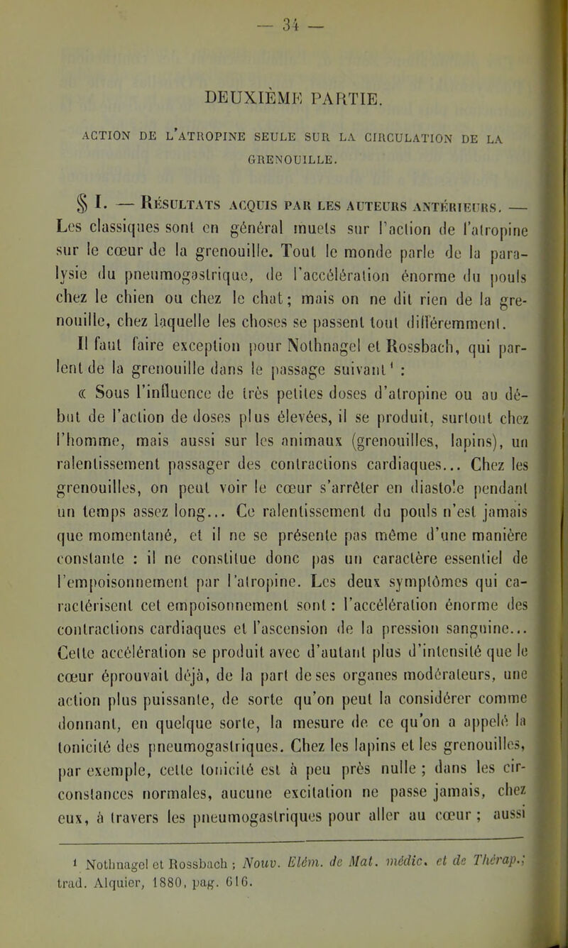 DEUXIÈME PARTIE. ACTION DE l'atropine SEULE SUR LA CIIICULATION DE LA GRENOUILLE. § I. — Résultats acquis par les auteurs antérieurs, — Los classiques sont en général muels sur l'oclion de l'atropine sur le cœur de la grenouille. Tout le monde parle de la para- lysie du pneumogastrique, de l'accélération énorme du |)ouls chez le chien ou chez le chat; mais on ne dit rien de la gre- nouille, chez laquelle les choses se passent tout dilleremment. Il faut faire exception pour Nolhnagel elRossbach, qui par- lent de la grenouille dans le passage suivant* : (( Sous l'influence de très petites doses d'atropine ou au dé- but de l'action de doses plus élevées, il se produit, surtout chez l'homme, mais aussi sur les animaux (grenouilles, lapins), un ralentissement passager des contractions cardiaques... Chez les grenouilles, on peut voir le cœur s'arrêter en diastole pendant un temps assez long... Ce ralentissement du pouls n'est jamais que momenta[ié, et il ne se présente pas même d'une manière constante : il ne constitue donc pas un caractère essentiel de l'empoisonnement par ralroj)ine. Les deux symptômes qui ca- ractérisent cet empoisonnement sont : l'accélération énorme des contractions cardiaques et l'ascension de la pression sanguine... Celte accélération se produit avec d'autant plus d'intensité que le cœur éprouvait déjà, de la part de ses organes modérateurs, une action plus puissante, de sorte qu'on peut la considérer comme donnant, en quelque sorte, la mesure de ce qu'on a appelé la tonicité des pneumogastriques. Chez les lapins et les grenouilles, par exemple, cette tonicité est à peu près nulle ; dans les cir- constances normales, aucune excitation ne passe jamais, chez eux, h travers les pneumogastriques pour aller au cœur; aussi 1 Nothnagcl cl Rossbach ; Nouv. EUm. de Mat. médic. et de Thérap.; trad. Alquier, 1880, pag. G16.