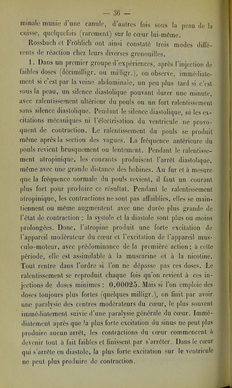 minalo muiiio d'une canule, tl'aulrcs Cois sous la peau do la cuisse, queiquelois (rarement) sur le cœur lui-môme. llossbach el FrOhIich oui ainsi constaté trois modes M'é- rcnls de réaction chez leurs diverses grenouilles. 1. Dans un premier groupe d'ex|)ériences, après l'injeclion de faibles doses (décimilligr. ou miiligr.), on observe, immédiate- ment si c'est par la veine abdominale, un peu plus lard si c'est sous la peau, un silence diastolique pouvant durer une minute, avec ralentissement ultérieur du pouls ou un fort ralentissement sans silence diastolique. Pendant le silence diastolique, ni les ex- citations mécaniques ni l'électrisation du ventricule ne provo- quent de contraction. Le ralentissement du pouls se produit même après la section des vagues. La fréquence antérieure du pouls revient brusquement ou lentement. Pendant le ralentisse- ment atropinique, les couranis produisent l'arrêt diastolique, même avec une grande distance des bobines. Au fur et à mesure que la fréquence normale du pouls revient, il faut un courant plus fort pour produire ce résultat. Pendant le ralentissement atropinique, les contractions ne sont pas affaiblies, elles se main- tiennent ou même augmentent avec une durée plus grande de l'état de contraction ; la systole et la diastole sont plus ou moins prolongées. Donc, l'atropine produit une forte excitation de l'appareil modérateur du cœur el l'excitation de l'appareil mus- culo-moteur, avec prédominance de la première action; à celle période, elle est assimilable à la muscarine el à la nicotine. Tout rentre dans l'ordre si l'on ne dépasse pas ces doses. Le ralentissement se reproduit chaque fois qu'on revient à ces in- jections de doses minimes : 0,00025. Mais si l'on emploie des doses toujours plus fortes (quelques milligr.), on finit par avoir une paralysie des centres modérateurs du cœur, le plus souvent imméiliatemenl suivie d'une paralysie générale du cœAir. Immé- diatement après que la plus forte excitation du sinus ne peut plus produire aucun arrêt, les contractions du cœur commencent à devenir tout à fait faibles et finissent par s'arrêter. Dans le cœur qui s'arrête en diastole, la plus forte excitation sur le ventricule ne peut plus produire de contraction.