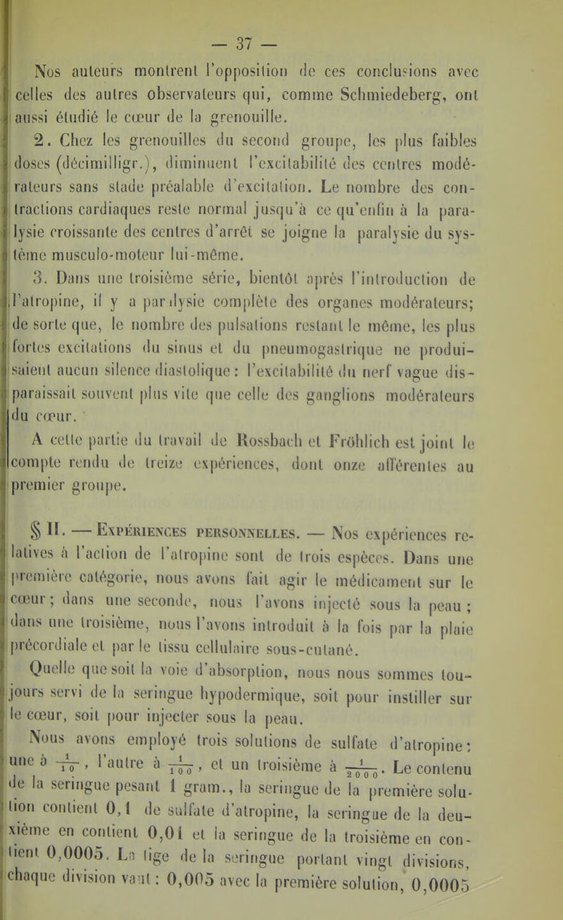 Nus auteurs monlrenl l'opposiliou de ces concIu?ions avec celles des autres observateurs qui, comme Schmiedeberg, ont aussi étudié le cœur de la grenouille. 2. Chez les grenouilles du second groupe, les j)lus faibles doses (décimiiligr.), diminuent l'extilabilité des centres modé- rateurs sans stade préalable d'excitation. Le nombre des con- tractions cardiaques reste normal jusqu'à ce qu'erdin à la para- lysie croissante des centres d'arrêt se joigne la paralysie du sys- tème musculo-moteur lui-môme. 3. Dans une troisième série, bientôt après l'introduction de l'atropine, il y a pardysie complète des organes modérateurs; de sorte que, le nombre des pulsations restant le même, les plus fortes excitations du sinus et du pneumogastrique ne produi- saient aucun silence diaslolique : l'excitabilité du nerf vague dis- paraissait souvent plus vite que celle des ganglions modérateurs du cœur. A cette partie du travail de Rossbach et Frohiich est joint le compte rendu de treize expériences, dont onze alTérenles au premier groupe. § II. —Expériences personnelles. — Nos expériences re- latives à l'action de l'atropine sont de trois espèces. Dans uFie première catégorie, nous avons fait agir le médicament sur le cœur; dans une seconde, nous l'avons injecté sous la peau; dans une troisième, nous l'avons introduit à la fois par la plaie précordiale et parle tissu cellulaire sous-cutané. Quelle que soit la voie d'absorption, nous nous sommes tou- jours servi de la seringue hypodermique, soit pour instiller sur le cœur, soit pour injecter sous la peau. Nous avons employé trois solutions de sulfate d'atropine: une à l'autre à ^, et un troisième à Le contenu de la seringue pesant { gram., la seringue de la première solu- tion contient 0,1 de sulfate d'atropine, la seringue de la deu- xième en contient 0,01 et la seringue de la troisième en cou- dent 0,0005. Ln (ige delà seringue portant vingt divisions,