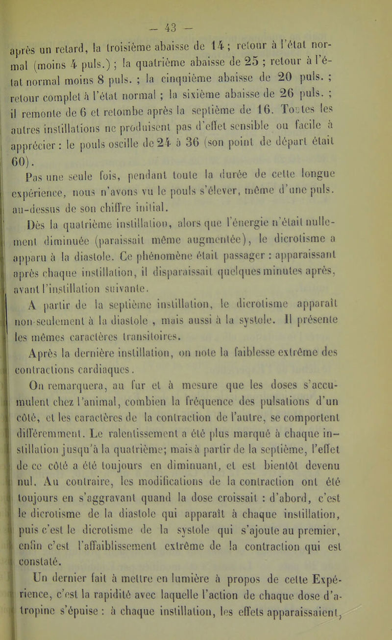 après un retard, la troisième abaisse de U; reîoiir à l'état nor- mal (moins 4 puis.) ; la quatrième abaisse de 25 ; retour à l'é- tat normal moins 8 puis. ; la cinquième abaisse de 20 puis. ; retour complet h l'état normal ; la sixième abaisse de 26 puis. ; il remonte de 6 et retombe après la septième de 16. Toutes les autres instillations ne produisent pas d'ellel sensible ou facile à apprécier: le pouls oscille de 24 à 36 (son point de départ était 60). Pas une seule fois, pendant toute la durée de cette longue expérience, nous n'avons vu le pouls s'élever, même d'une puis, au-dessus de son chiiïre initial. Dès la quatrième instillation, alors que l'énergie n'était nulle- ment diminuée (paraissait même augmentée), le dicrolisme a aj)i)aru à la diastole. Ce phénomène était jiassager : apparaissant après chaque instillation, il disparaissait quelques minutes après, avant l'instillation suivante. A partir de la septième instillation, le dicrotisme apparaît non-seulement à la diastole , mais aussi à la systole. Il présente les jnémes caractères transitoires. Après la dernière instillation, on note la faiblesse extrême des contractions cardiaques. On remarquera, au fur et à mesure que les doses s'accu- mulent chez l'animal, combien la fréquence des pulsations d'un côté, et les caractères de la contraction de l'autre, se comportent dilleremmcnl. Le ralentissement a été plus marqué à chaque in- stillation jusqu'à la quatrième; mais à partir de la septième, l'elTet de ce côté a été toujours en diminuant, et est bientôt devenu nul. Au contraire, les modifications de la contraction ont été toujours en s'aggravant quand la dose croissait : d'abord, c'est le dicrolisme de la diastole qui apparaît à chaque instillation, puis c'est le dicrotisme de la systole qui s'ajoute au premier, enfin c'est l'alTaiblissemenl extrême de la contraction qui est constaté. Un dernier fait à mettre en lumière h propos de celle Expé- rience, c'est la rapidité avec laquelle l'action de chaque dose d'a- tropine s'épuise: h chaque instillation, les effets apparaissaient,