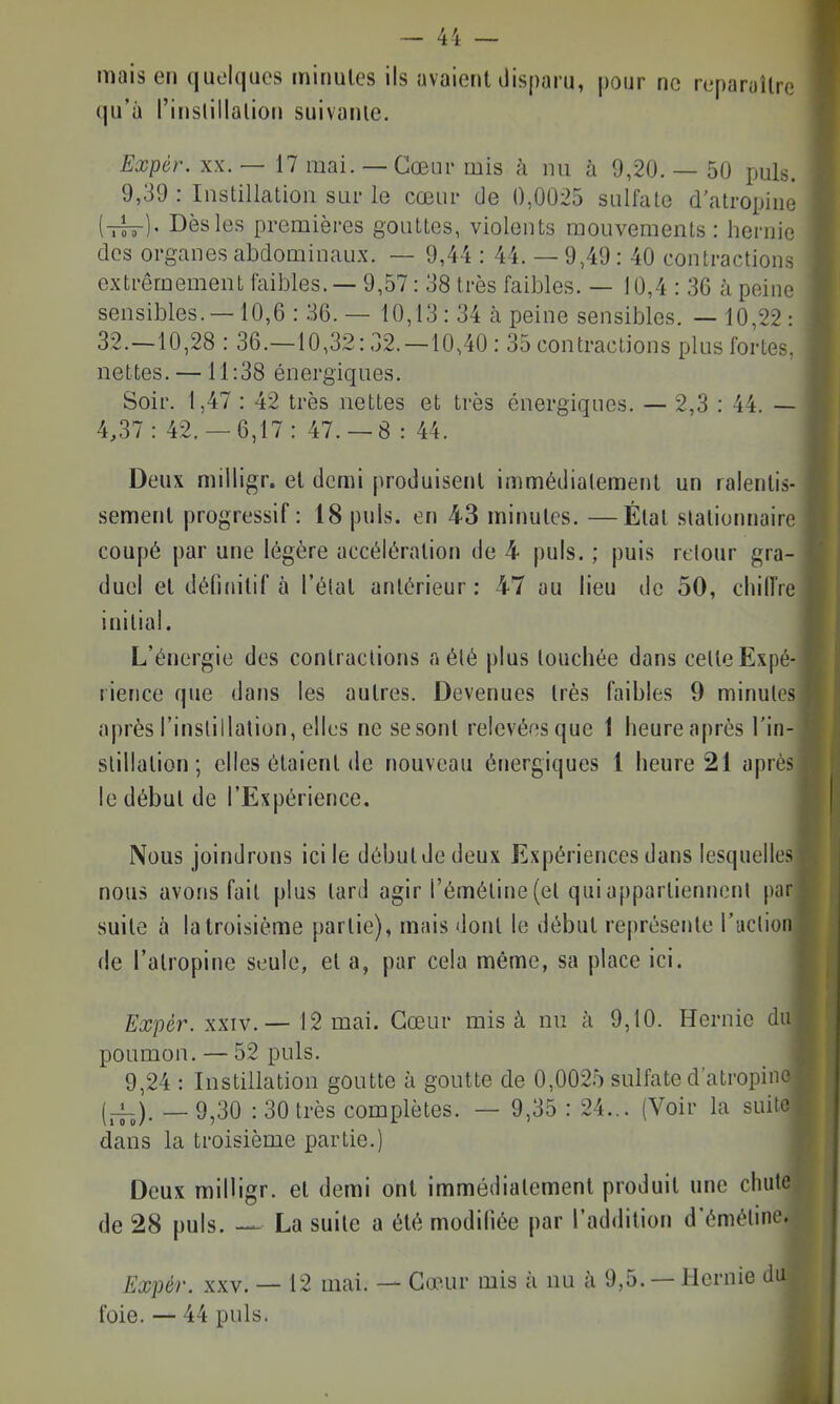 mais en quelques minutes ils avaient ilisparu, pour ne reparuUn; qu'à l'inslillaliou suivante. Expér. XX. — 17 mai. — Cœur mis à nu à 9,20. — 50 puis. 9,39 : Instillation sur le cœur de 0,0025 sulfate d'atropine [ih-]' Dès les premières gouttes, violents mouvements: hernie dos organes abdominaux. — 9,44 : 44. — 9,49 : 40 contractions extrêmement faibles. — 9,57: 38 très faibles. — 10,4 : 36 à peine sensibles. —10,6 : 36. — 10,13 : 34 à peine sensibles. —10,22: 32.-10,28 : 36.—10,32:32.—10,40: 35 contractions plus fortes, nettes. —11:38 énergiques. Soir. 1,47 : 42 très nettes et très énergiques. — 2,3 : 44. — 4,37: 42.-6,17: 47. —8 : 44. Deux milligr. et demi produisent immédiatement un ralentis- sement progressif: 18 puis, en 43 minutes. —État slationnaire coupé par une légère accélération de 4 puis. ; puis retour gra- duel et détuiitif à l'état antérieur : 47 au lieu de 50, chilTre initial. L'énergie des contractions a été plus touchée dans celte Expé- rience que dans les autres. Devenues très faibles 9 minutes après l'instillation, elles ne se sont relevéesque 1 heureaprès l'in- stillation; elles étaient (le nouveau énergiques 1 heure 21 après le début de l'Expérience. Nous joindrons ici le début de deux Expériences dans lesquelles nous avons fait plus lard agir réméline(et quiappartiennenl par suite à la troisième partie), mais dont le début représente l'aclion de l'atropine seule, et a, par cela même, sa place ici. Expér. XXIV.— 12 mai. Cœur mis à nu à 9,10. Hernie du poumon. — 52 puis. 9,24 : Instillation goutte à goutte de 0,0025 sulfate d'atropine {_!_). _ 9^30 : 30 très complètes. — 9,35 : 24... (Voir la suite dans la troisième partie.) Deux railligr. et demi ont immédiatement produit une cluite de 28 puis. La suite a été modifiée par l'addition d'éméline. Expér. XXV. — 12 mai. — Cœur mis à nu à 9,5. — Hernie foie. — 44 puis.