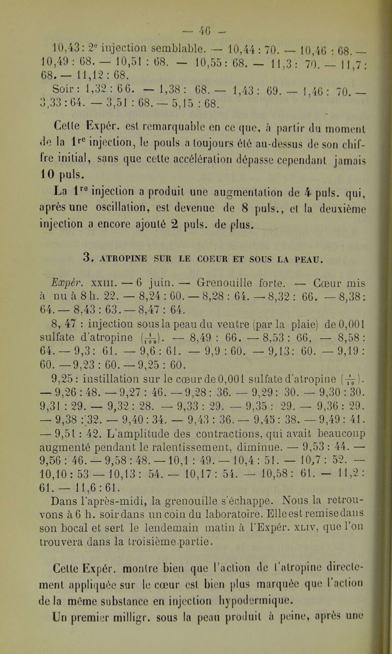 10,43: 2« injection semblable. — 10,44 : 70. — 10 46 • 08 — 10,49: 08. — 10,51 : 08. - 10,55: 68. - 11.3: 70 - 11 7• 68. — 11,12 : 68. Soir: 1,32: 66. — 1,38: 68. — 1,43 : 69. — 1,40 : 70.- 3,33:64. — 3,51 : 68.- 5,15 : 68. Celle Expér. esl remarquable en ce que, à parlir du momenl de la Ire injection, le pouls a toujours élô au-de.ssus de son chif- fre initial, sans que celle accélération dépasse cependant jamais 10 puis. La fMnjection a produit une augmentation de 4 puis, qui, après une oscillation, est devenue de 8 puis., et la deuxième injection a encore ajouté 2 puis, de plus. 3. ATROPINE SUR LE COEUR ET SOUS LA PEAU. Expér. xxiii. — 6 juin.— Grenouille forte. — Cœur mis à nu à 8 h. 22. — 8,24 : 60. — 8,28 : 64. — 8,32 : 66. — 8,38 : 64.— 8,43: 63. —8,47: 64. 8, 47 : injection sous la peau du ventre (par la plaie) de 0,001 sulfate d'atropine (.-h). — 8,49 : 66. — 8,53: 66, — 8,58: 64.- 9,3: 61. — 9,6: 61. — 9,9:60. — 9,13: 60. — 9,19: 60. —9,23 : 60.-9,25 : 60. 9,25: instillation sur le cœur de 0,001 sulfate d'atropine (y^-). — 9,26 : 48. — 9,27 : 46. — 9,28: 36. — 9,29: 30. — 9,30 : 30. 9,31 : 29. — 9,32 : 28. — 9,33 : 29. — 9,35 : 29. — 9,36 : 29. — 9,38 :;32. — 9,40 : 34. — 9,43 : 36. — 9,43 : 38. — 9,49 : 41. — 9,51 : 42. L'amplitude des contractions, qui avait beaucoup augmenté pendant le ralentissement, diminue. — 9,53 : 44. — 9,56: 46.-9,58:48.-10,1 : 49.- 10,4: 51. — 10,7: 52. — 10,10:53 — 10,13: 54.— 10,17: 54. — 10,58: 61. - 11,2: 61. — 11,6:61. Dans l'après-midi, la grenouille s'échappe. Nous la retrou- vons à 6 h. soir dans un coin du laboratoire. EUeestremisedans son bocal et sert le lendemain matin à TExpér. xliv, que l'on trouvera dans la troisième partie. Celle Kxpér. montre bien que l'action de l'atropine directe- ment appliquée sur le cœur est bien plus marquée que l'action de la même substance en injection hypodermique. Un premier milligr. sous la peau produit à peine, après une