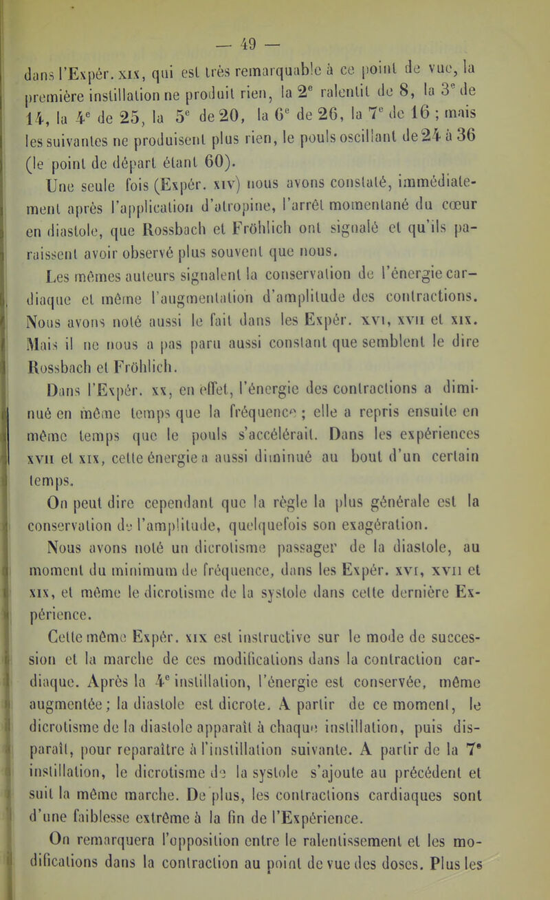 dans l'Expér.xix, qui esl Irès remarquable à ce poinl de vue, la première inslillalion ne produit rien, la ralenlil de 8, la 3^ de 14, la 4^ de 25, la 5^ de 20, la 6*^ de 26, la 7*^ de 16 ; mais les suivantes ne produisent plus rien, le pouls oscillant de24 à 36 (le point de départ étant 60). Une seule fois (Expér. xiv) nous avons constaté, immédiate- ment après l'application d'atropine, l'arrêt momentané du cœur en diastole, que Rossbach et Frôhlich ont signalé et qu'ils pa- raissent avoir observé plus souvent que nous. Les mêmes auteurs signalent la conservation de l'énergie car- diaque et même l'augmentation d'amplitude des contractions. Nous avons noté aussi le fait dans les Expér. xvi, xvii et xix. Mais il ne nous a pas paru aussi constant que semblent le dire Rossbach et Frôlilich. Dans l'Expér. xx, en clTet, l'énergie des contractions a dimi- nué en môme temps que la fréquenc^^ ; elle a repris ensuite en même temps que le pouls s'accélérait. Dans les expériences XVII et XIX, cette énergie a aussi diminué au bout d'un certain temps. On peut dire cependant que la règle la plus générale esl la conservation dv ram|)!ilude, quelquefois son exagération. Nous avons noté un dicrolisme passager de la diastole, au moment du minimum de fréquence, dans les Expér. xvi, xvii et XIX, et même le dicrotisme de la systole dans celle dernière Ex- périence. Celte môme Expér. xix esl instructive sur le mode de succes- sion et la marche de ces modifications dans la contraction car- diaque. Après la ¥ instillation, l'énergie est conservée, môme augmentée; la diastole esl dicrole. A partir de ce momeni, le dicrotisme de la diastole apparaît à chaque inslillalion, puis dis- paraît, pour reparaître h l'inslillalion suivante. A partir de la 7* instillation, le dicrotisme d'3 la systole s'ajoute au précédent et suit la môme marche. De plus, les contractions cardiaques sont d'une faiblesse extrême 5 la fin de l'Expérience. On remarquera l'opposition entre le ralentissement et les mo- difications dans la contraction au point de vue des doses. Plus les