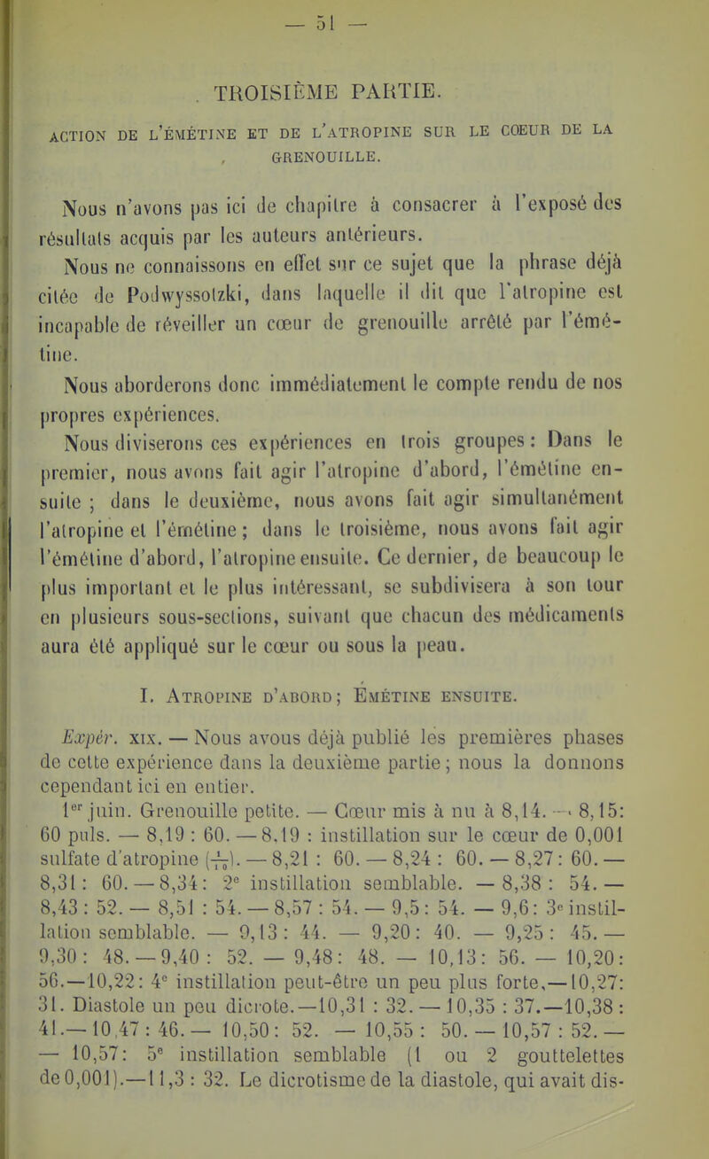 TROISIÈME PARTIE. ACTION DE l'ÉMÉTINE ET DE L ATROPINE SUR LE COEUR DE LA GRENOUILLE. Nous n'avons pas ici de chapitre à consacrer à l'exposé des résiillals acquis par les auteurs antérieurs. Nous ne connaissons en effet sur ce sujet que la phrase déjà citée de Podwyssolzki, dans laquelle il dit que l'atropine est incapable de réveiller un cœur de grenouille arrêté par l'émé- tine. Nous aborderons donc immédiatement le compte rendu de nos propres expériences. Nous diviserons ces expériences en (rois groupes: Dans le premier, nous avons fait agir l'atropine d'abord, l'émétine en- suite ; dans le deuxième, nous avons fait agir simultanément l'atropine et l'émétine ; dans le troisième, nous avons fait agir l'émétine d'abord, l'atropine ensuite. Ce dernier, de beaucoup le plus important et le plus intére.ssanl, se subdivisera à son tour en plusieurs sous-sections, suivant que chacun des médicaments aura été appliqué sur le cœur ou sous la peau. I. Atropine d'abord; Emétine ensuite. Expér. XIX. — Nous avous déjà publié les premières phases de cette expérience dans la deuxième partie; nous la donnons cependant ici en entier. l*^ juin. Grenouille petite. — Cœur mis à nu à 8,14. - • 8,15: 60 puis. — 8,19 : 60. — 8.19 : instillation sur le cœur de 0,001 sulfate d'atropine {^1. — 8,21 : 60. — 8,24 : 60. — 8,27: 60. — 8,31: 60.-8,34: 2« instillation semblable. — 8,38: 54.— 8,43: 52. — 8,51 : 54.-8,57: 54.- 9,5: 54. — 9,6: 3«instil- lation semblable. — 0,13: 44. — 9,20: 40. — 9,25: 45.— 9,30: 48.-9,40: 52.- 9,48: 48.- 10,13: 56.- 10,20: 56.-10,22: 4^ instillation peut-être un peu pins forte,—10,27: 31. Diastole un peu dicrote.—10,31 : 32.- 10,35 : 37.-10,38: 41.- 10.47:46.-10,50:52. — 10,55: 50.- 10,57:52.- — 10,57: 5^ instillation semblable (1 ou 2 gouttelettes deO,001).—11,3 : 32. Le dicrotisme de la diastole, qui avait dis-