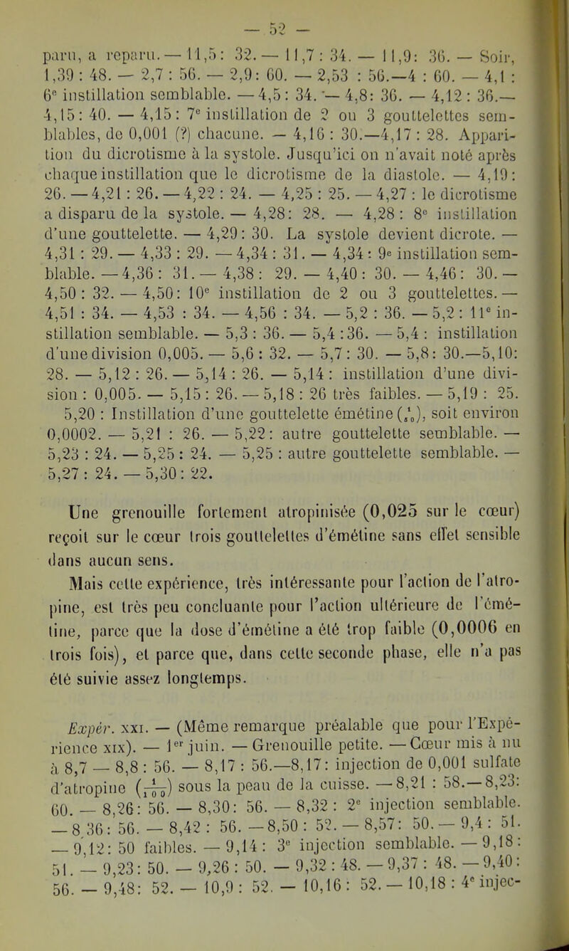 paru, a reparu. — 11,5 : 32. — 11,7 : 34. — 11,9: 36. — Soir, 1,30 : 48. - 2,7 : 56. — 2,9: 60. — 2,53 : 56.-4 : 60. — 4,1 : ^Q'- instillation semblable. — 4,5: 34. •— 4,8: 36. — 4,12 : 36.— 4,15:40.-4,15: 7*^ instillation de 2 ou 3 gouttelettes sem- blables, de 0,001 f?) cbacune. - 4,16 : 30.-4,17 : 28. Appari- tion du dicrotisme à la systole. Jusqu'ici on n'avait noté après obaque instillation que le dicrotisme de la diastole. — 4,10: 26.-4,21:26.-4,22: 24. — 4,25: 25.-4,27: le dicrotisme a disparu de la systole. — 4,28: 28. — 4,28: 8« instillation d'une gouttelette. — 4,20: 30. La systole devient dicrote. — 4,31: 29. — 4,33 : 20. — 4,34 : 31. — 4,34: 9 instillation sem- blable. — 4,36 : 31.- 4,38: 29.- 4,40:30.- 4,46: 30.- 4,50: 32.- 4,50: 10« instillation de 2 ou 3 gouttelettes.— 4,51 : 34. — 4,53 : 34. — 4,56 : 34. — 5,2 : 36. —5,2: ir in- stillation semblable. — 5,3 : 36. — 5,4 :36. — 5,4 : instillation d'une division 0,005. — 5,6 : 32. — 5,7 : 30. — 5,8: 30.—5,10: 28. — 5,12 : 26. — 5,14 : 26. — 5,14 : instillation d'une divi- sion : 0,005. — 5,15 : 26. — 5,18 : 26 très faibles.— 5,19 : 25. 5,20 : Instillation d'une gouttelette émétine(/J, soit environ 0,0002. — 5,21 : 26. — 5,22: autre gouttelette semblable. — 5,23 : 24. — 5,25 : 24. — 5,25 : autre gouttelette semblable. — 5,27: 24.- 5,30: 22. Une grenouille forlemenl alropinisc^e (0,025 sur le cœur) reçoil sur le cœur Irois goullelelles d'éméline sans elFel sensible dans aucun sens. Mais celle expérience, Irès inléressanle pour l'adion de l'atro- pine, esl Irès peu concluante pour l'action ultérieure de l'émé- line, parce que la dose d'éméline a été Irop faible (0,0006 en Irois fois), et parce que, dans celle seconde phase, elle n'a pas élé suivie assez longtemps. Ex\m\ XXI. — (Même remarque préalable que pour l'Expé- rience xix). — 1 juin. — Grenouille petite. —Cœur mis à nu à 8,7 — 8,8 : 56. — 8,17 : 56.-8,17: injection de 0,001 sulfate d'atropine (ff^) sous la peau de la cuisse. —8,21 : 58.-8,23: 60 — 8,26: 56. — 8,30: 56. — 8,32 : V injection semblable. -8 36: 56.- 8,42: 56. -8,50: 5'2.- 8,57: 50.- 9,4: 51. — 912-50 faibles. — 9,14 : 3« injection semblable. — 9,18: 51 - 0,23: 50. - 0,26 : 50. - 0,32 : 48. - 0,37 : 48. - 0,40 :