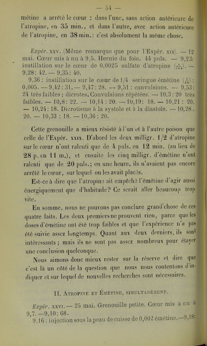 métine a arrôlé le cœur : dans Vunn, sans aclion aolôrieurc de l'alropiiie, en 35 min., cl dans l'autre, avec aclion antérieure de i'alr()|)ine, en 38 min.: c'esl absolument la m^^me chose. Expér.xxy. (Même remarque que pour l'Expér. xix). — 12 mai. Cœur mis à nu à 9,5. Hernie du foie. 44 puis. — 9,23: instillation sur le cœur de 0,0025 sulfate d'atropine [jj-J. — 9,28:42.- 9,35:40. 9,36 : instillation sur le cœur de 1/4 seringue émétine (,-,) : 0,005.—9,42:3!.— 9,47:28. ^9,51: convulsions. — 9,53: 24 très faibles ; dicrotes. Convulsions répétées. — 10,3: 20 très faibles. — 10,8: 22. — 10,14 : 20. — 10,19: 18. — 10,21 : 20. — 10,24: 18. Dicrotisme à la systole et à la diastole. — 10,28 . 20. — 10,33 : 18.- 10,36: 20. Celle grenouille a mieux résisté à l'un el à l'autre poison que celle de l'Expér. xxix. D'abord les deux milligr. 1/2 d'atropine sur le cœur n'ont ralenti que de 4 puis, en 12 min. (au lieu de 28 p. en 11 m.), el ensuite les cinq milligr. d'éméline n'ont ralenti que de 20 puis.; en une heure, ils n'avaient pas encore arrêlé le cœur, sur lequel on les avait placés. Est-ce à dire que l'atropine ait empêché l'éméline d'agir aussi énergiquemenl que d'habitude? Ce serait aller beaucoup trop vile. En somme, nous ne pouvons pas conclure grand'chose de ces quatre faits. Les deux premiers ne prouvent rien, parce que les doses d'éméline ont éié Irop faibles el que l'expérience n'a pas été suivie assez longtemps. Quant aux deux derniers, ils sonl intéressants ; mais ils ne sont pas assez nombreux pour élayer une conclusion quelconque. Nous aimons donc mieux rester sur la réserve el dire que c'esl là un côté de la question que nous nous contentons il'ni- diquer cl sur lequel de nouvelles recherches sont nécessaires. II. Atropine et Émétine, simultanément. Exiwr. XXVI. — 25 mai. Grenouille petite. Cœur mis à nu à 9,7.-9,10:68. .. ^ ... 9,16 : injection sous la peau de cuisse de 0,002 emetme.—