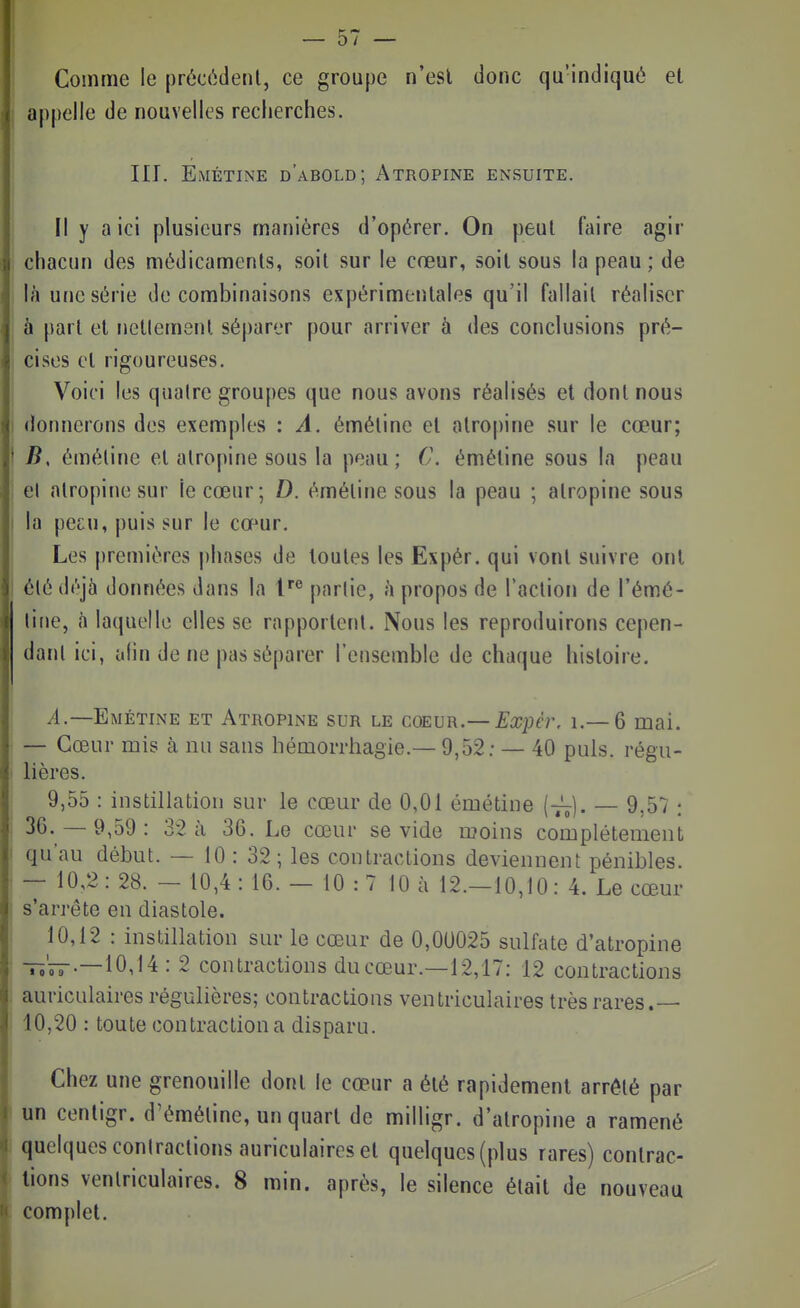 Comme le précèdent, ce groupe n'esl donc qu'indiqué et I appelle de nouvelles recherches. III. Emétine d'abold; Atropine ensuite. Il y a ici plusieurs manières d'opérer. On peut faire agir chacun des médicaments, soit sur le cœur, soit sous la peau ; de là une série de combinaisons expérimentales qu'il fallait réaliser à part et nettement séparer pour arriver à des conclusions pré- cises et rigoureuses. ! Voici les qualre groupes que nous avons réalisés et dont nous I donnerons des exemples : A. éméline et atropine sur le cœur; B, éméline et atropine sous la peau; C. émétine sous la peau el atropine sur le cœur; D. éméline sous la peau ; atropine sous la pecu, puis sur le cœur, j Les premières phases de toutes les Expér. qui vont suivre ont élédéjà données dans la parlie, h propos de l'action de l'émé- line, à laquelle elles se rapportent. Nous les reproduirons cepen- dant ici, afin de ne pas séparer l'ensemble de chaque histoire. /t.—Emétine et Atropine sur le coeur.— Ex}}cr. i.— 6 mai. • — Cœur mis à nu sans hémorrhagie.— 9,52: — 40 puis, régu- lières. 9,55 : instillaliion sur le cœur de 0,01 émétine {—]. — 9,57 : 36. - 9,59: 32 à 36. Le cœur se vide ruoins complètement qu'au début. — 10 : 32; les contractions deviennent pénibles. _ 10,2: 28. - 10,4 : 16. - 10 : 7 10 à 12.-10,10: 4. Le cœur s'arrête en diastole. ! 10,12 : instillation sur le cœur de 0,00025 sulfate d'atropine -ït;';^.—10,14 : 2 contractions du cœur.—12,17: 12 contractions . auriculaires régulières; contractions ventriculaires très rares.— 10,20 : toute contraction a disparu. Chez une grenouille dont le cœur a été rapidement arrélé par ! un centigr. d'éméline, un quart de milligr. d'atropine a ramené I quelques coniractions auriculaires el quelques (plus rares) contrac- tions ventriculaires. 8 min. après, le silence était de nouveau complet.