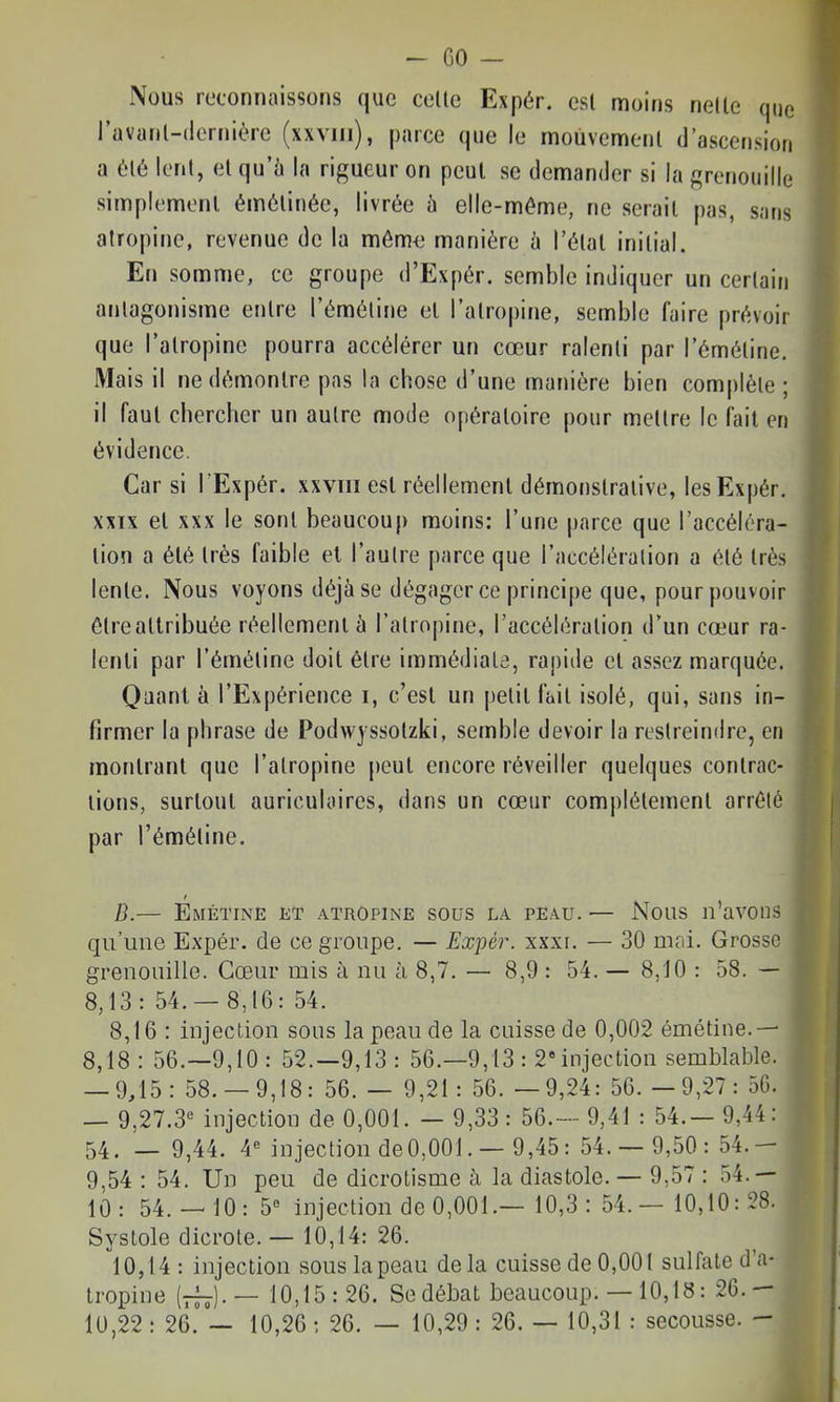 - GO - Nous reconnaissons que celle Expér. esl moins nelle que l'avanl-dernière (xxviii), parce que le moùvemenl d'ascension a èlé Icnl, el qu'ù la rigueur on peut se demander si la grenouille simplemonl émôlinée, livrée h elle-même, ne serail pas, sans atropine, revenue de la môm<3 manière ù l'élal inilial. En somme, ce groupe d'Expér. semble indiquer un certain antagonisme entre l'émétine el l'atropine, semble faire prévoir que l'atropine pourra accélérer un cœur ralenti par l'émétine. Mais il ne démontre pas la chose d'une manière bien complète; il faut chercher un autre mode opératoire pour mettre le fait en évidence. Car si TExpér. xxviii esl réellement démonstrative, les Expér. XXIX el XXX le sont beaucouj) moins: l'une parce que l'accéléra- tion a élé très faible el l'autre parce que l'accéléralion a été très lente. Nous voyons déjà se dégager ce principe que, pour pouvoir étrealtribuée réellement à l'atropine, l'accélération d'un cœur ra- lenti par l'émétine doit être immédiate, rapide el assez marquée. Qaanl à l'Expérience i, c'est un petit fait isolé, qui, sans in- firmer la phrase de Podwyssolzki, semble devoir la restreindre, en montrant que l'atropine peut encore réveiller quelques contrac- tions, surtout auriculaires, dans un cœur complètement arrêté par l'émétine. B.— Émétine et atropine sous LA PEAU. — Nous n'avons qu'une Expér. de ce groupe. — Expér. xxxi. — 30 mni. Grosse grenouille. Cœur mis à nu à 8,7. — 8,9 : 54. — 8,10 : 58. — 8,13: 54.- 8,16: 54. 8,16 : injection sous la peau de la cuisse de 0,002 émétine.— 8,18: 56.-9,10: 52.-9,13: 56.—9,13 : 2» injection semblable. — 9,15: 58.-9,18: 56. — 9,21: 56. —9,24: 56. —9,27: 5G. — 9,27.3 injection de 0,001. — 9,33: 56.— 9,41 : 54.— 9,44: 54. — 9,44. 4« injection de0,001. — 9,45: 54. — 9,50: 54.- 9,54 : 54. Un peu de dicrotisme à la diastole. — 9,57 : 54.— 10: 54.-'10:5« Injection de 0,001.— 10,3 : 54. — 10,10: 28. Systole dicrote. — 10,14: 26. 10,14: injection sous la peau delà cuisse de 0,001 sulfate d'a- tropine [—)■— 10,15:26. Se débat beaucoup. — 10,18: 26.- 10,22 : 26. — 10,26 ; 26. — 10,29 : 26. — 10,31 : secousse. -
