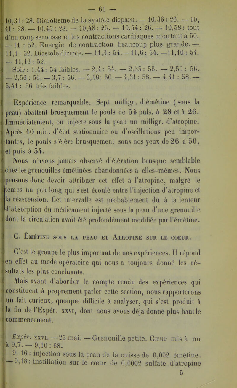 10,31: 28. Dicrotismede la systole dispara. — 10,36 : 26. 10, 41: 28.— 10,45: 28.— 10,48: 26.— 10,54: 26.— 10,58: tout d'un coup secousse et les contractions cardiaques montent à 50. — 11 : 52. Energie de contraction beaucoup plus grande.— 11,1: 52. Diastole dicrote.— 11,3: 54.-11,6: 54.-11,10: 54. — 11,13: 52. Soir : 1,44 : 54 faibles. — 2,4 : 54. — 2,35 : 56. — 2,50 : 56. — 2,56: 56.-3,7: 56.-3,18: 60.-4,31: 58.- 4,41 : 58.— |5,41 : 56 très faibles. 1 Expérience remarquable. Sept milligr. d'éméline (sous la jpeau) aballenl brusquement le pouls de 54 puis, à 28 el à 26. Immédiatement, on injecte sous la peau un milligr. d'alropine. Après 40 miii. d'étal slalionnaire ou d'oscillations peu impor- tantes, le pouls s'élève brusquement sous nos yeux de 26 à 50, el puis à 54. Nous n'avons jamais observé d'élévation brusque semblable chez les grenouilles éraélinées abandonnées à elles-mêmes. Nous pensons donc devoir attribuer cet eiïel à l'atropine, malgré le temps un peu long qui s'est écoulé entre l'injection d'atropine et la réascension. Cet intervalle est probablement dû à la lenteur Id'absorption du médicament injecté sous la peau d'une grenouille dont la circulation avait été profondément modifiée parTémétine. C. Êmétine sous la peau et Atropine sur le coeur. C'est le groupe le plus important de nos expériences. Il répond |en eiïet au mode opératoire qui nous a toujours donné les ré- sultats les plus concluants. Mais avant d'aborder le compte rendu des expériences qui iconstituent à proprement parler celle section, nous rapporterons un fait curieux, quoique difficile à analyser, qui s'est produit à la fin de l'Expér. xxvi, dont nous avous déjà donné plus haut le commencement. Expér. XXVI. —25 mai. — Grenouille petite. Cœur mis à nu à 9,7.— 9,10:68. • 9. 16 : injection sous la peau de la cuisse de 0,002 émétine. — 9,18: instillation sur le cœur de 0,0002 sulfate d'atropine 5