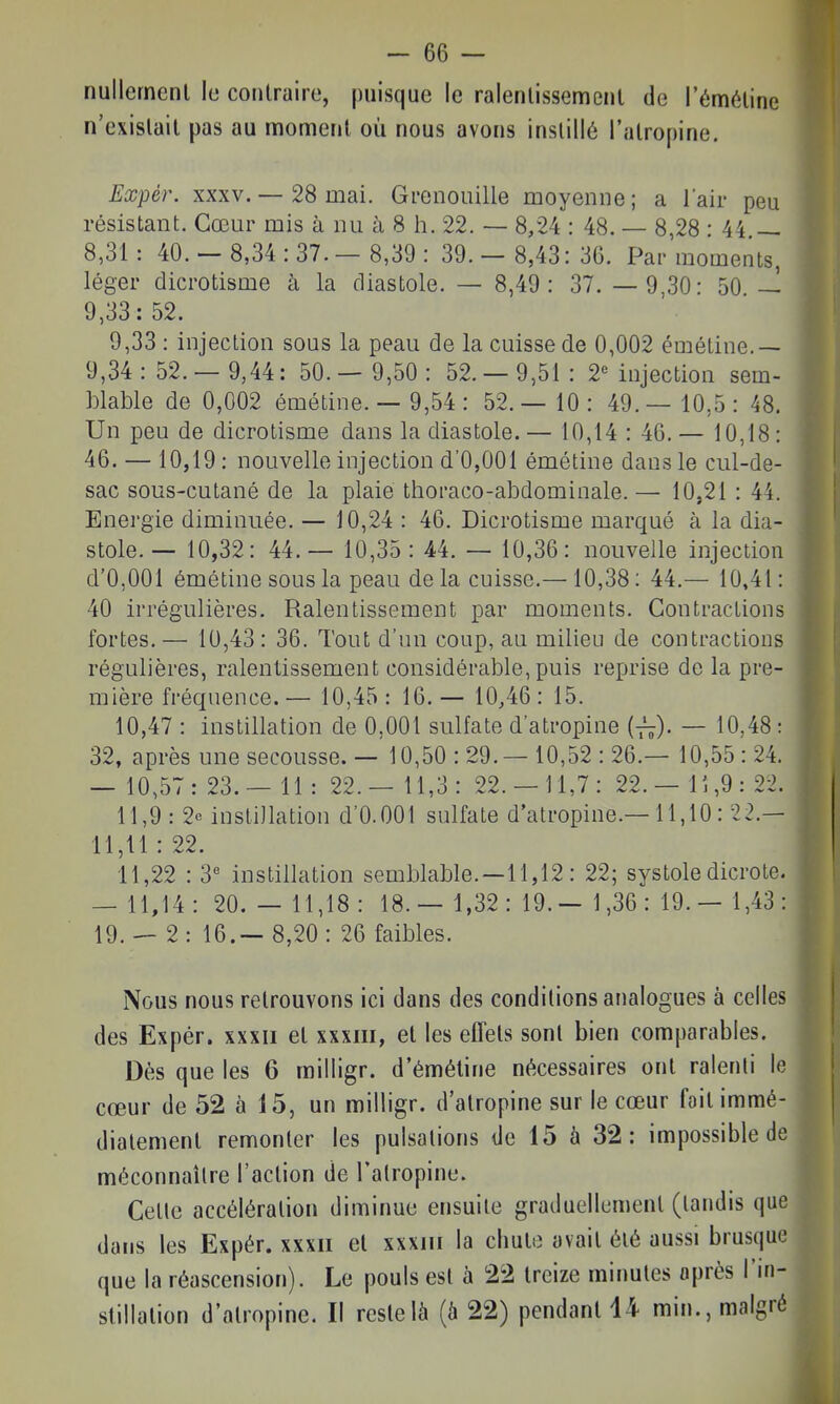 nullement le contraire, puisque le ralentissement de l'émétine n'existait pas au moment où nous avons instillé l'atropine. Expér. XXXV. — 28 mai. Grenouille moyenne; a l'air peu résistant. Cœur mis à nu à 8 h. 22. — 8,24 : 48. — 8,28 : 44 — 8,31: 40.- 8,34:37.- 8,39: 39.- 8,43:36. Par moments, léger dicrotisme à la diastole. — 8,49: 37. — 9,30: 50. — 9,33 : injection sous la peau de la cuisse de 0,002 émétine.— 9,34:52.- 9,44: 50.- 9,50: 52.- 9,51: 2« injection sem- blable de 0,002 émétine. — 9,54: 52.— 10: 49.— 10,5: 48. Un peu de dicrotisme dans la diastole. — 10,14 : 46. — 10,18 : 46. — 10,19: nouvelle injection d'0,001 émétine dans le cul-de- sac sous-cutané de la plaie thoraco-abdominale.— 10.21 : 44. Energie diminuée. — 10,24 : 46. Dicrotisme marqué à la dia- stole. — 10,32: 44.— 10,35: 44. — 10,36: nouvelle injection d'0,001 émétine sous la peau de la cuisse.—10,38: 44.— 10,41 : 40 irrégulières. Ralentissement par moments. Contractions fortes. — 10,43 : 36. Tout d'un coup, au milieu de contractions régulières, ralentissement considérable, puis reprise de la pre- mière fréquence. — 10,45 : 16. — 10,46 : 15. 10,47 : instillation de 0,001 sulfate d'atropine i-^). — 10,48 : 32, après une secousse. — 10,50:29.- 10,52:26.— 10,55:24. — 10,57: 23. — 11 : 22.— 11,3: 22.-11,7: 22. — lî,9: 22. 11,9 : 2e instillation d'0.001 sulfate d'atropine.—11,10: 22.— 11,11 : 22. 11,22 : 3« instillation semblable. —11,12 : 22; systole dicrote, — 11,14: 20.- 11,18: 18.- 1,32:19.- 1,36:19.- 1,43: 19. — 2 : 16.— 8,20 : 26 faibles. Nous nous retrouvons ici dans des conditions analogues à celles des Expér. xxxii et xxxiii, et les effets sont bien comparables. Dès que les 6 milligr. d'émétine nécessaires ont ralenti le cœur de 52 à 15, un milligr. d'atropine sur le cœur fait immé- diatement remonter les pulsations de 15 à 32: impossible de méconnaître l'action de l'atropine. Cette accélération diminue ensuite graduellement (tandis que dans les Expér. xxxii et xxxiii la chute avait été aussi brusque que la réascension). Le pouls est à 22 treize minutes après l'in- stillation d'atropine. II reste là (6 22) pendant 14 min., malgré