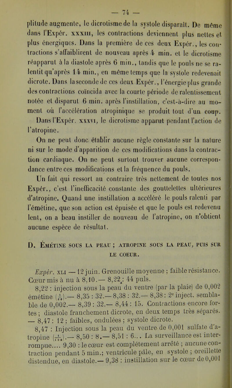 plilude augmente, le dicrolisme de la systole disparaît. De même dans l'Expér. xxxiii, les contractions deviennent plus nettes et plus énergiques. Dans la première de ces deux Expér., les con- tractions s'alTaiblirent de nouveau après 4 min. et le dicrolisme réapparut à la diastole après 6 min., tandis que le pouls ne se ra- lentit qu'après 14 min., en même temps que la systole redevenait dicrote. Dans la seconde de ces deux Expér., l'énergie plus grande des contractions coïncida avec la courte période de ralentissement notée et disparut 6 min. après l'instillation, c'est-â-dire au mo- ment où l'accélération atropinique se produit tout d'un coup. Dans l'Expér. xxxvi, le dicrolisme apparut pendant l'action de l'atropine. On ne peut donc établir aucune règle constante sur la nature ni sur le mode d'apparition de ces moditications dans la contrac- tion cardiaque. On ne peut surtout trouver aucune correspon- dance entre ces modifications et la fréquence du pouls. Un fait qui ressort au contraire très nettement de toutes nos Expér., c'est l'inefficacité constante des gouttelettes ultérieures d'atropine. Quand une instillation a accéléré le pouls ralenti par l'éméline, que son action est épuisée et que le pouls est redevenu lent, on a beau instiller de nouveau de l'atropine, on n'obtient aucune espèce de résultat. D. Émétine sous la peau ; atropine sous la peau, puis sur LE COEUR. Expér. xLi — 12 juin. Grenouille moyenne ; faible résistance. Cœur mis à nu à 8,10.— 8,22; 44 puis. 8,22 : injection sous la peau cUi ventre (par la plaie) de 0,002 émétine (A)-— 8,35 : 32.-8,38 : 32.— 8,38: 2°inject. sembla- ble de 0,002.— 8,39 : 32.— 8,44 : 15. Contractions encore for- tes ; diastole franchement dicrote, en deux temps très séparés. — 8,47: 12 ; faibles, ondulées ; systole dicrote. 8,47 : Injection sous la peau du ventre de 0,001 sulfate d'a- tropine (rr.)-— 8,50 : 8.— 8,51: 6... La surveillance est in ter- rompue..'..'9,30 : le cœur est complètement arrêté ; aucune con- traction pendant 5 min.; ventricule pâle, en systole ; oreillette distendue, en diastole.— 9,38 : instillation sur le cœur de 0,001