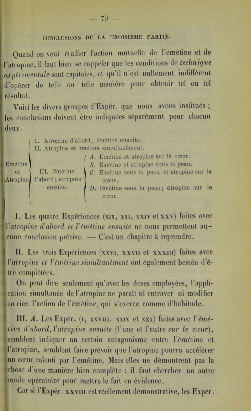 CONCLUSIONS DE LA TROISIÈME PARTIE. Quand on veut éludier l'action mutuelle de l'éméline et de l'atropine, il faut bien se rappeler que les conditions de technique expérimentale sont capitales, et qu'il n'est nullentient indifférent d'opérer de telle ou telle manière pour obtenir tel ou le! résultat. Voici les divers groupes d'Expér. que nous avons institués ; Iles conclusions doivent être indiquées séparément pour chacun deux. I. Atropine d'abord ; éraétine ensuite. II. Atropine et émétine simultanément. iA. Emétine et atropine sur le cœur. B. Emétine et atropine sous la peau. G. Emétine sous la peau et atropine sur le cœur. 0. Emétine sous la peau ; atropine sur le cœur. I. Les quatre Expériences (xix, xxi, xxivetxxv) faites avec Valropine d'abord et Vemétine ensuite ne nous permettent au- cune conclusion précise. — C'est un chapitre à reprendre. II. Les trois Expériences (xxvi, xxvii et xxxiii) faites avec Valropine cl l'éméline simultanément ont également besoin d'ê- tre complétées. On peut dire seulement qu'avec les doses employées, l'appli- cation simultanée de l'atropine ne paraît ni entraver ni modifier en rien l'action de l'émétine, qui s'exerce comme d'habitude. III. A. Les Expér. (i, xxviii, xxix et xxx) faites avec Vémé- line d'abord, Vatropine ensuite (l'une et l'autre sur le cœur)^ semblent indiquer un certain antagonisme entre l'émétine el l'atropine, semblent faire prévoir que l'atropine pourra accélérer un cœur ralenti par l'émétine. Mais elles ne démontrent pas la chose d'une manière bien complète : il faut chercher un autre mode opératoire pour mettre le fait en évidence. Car si l'Expér. xxviii est réellement démonstrative, les Expér. I