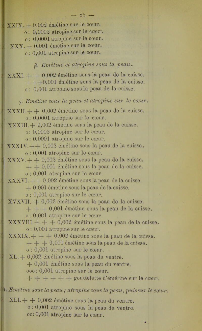 0 : 0,0002 atropine sur le cœur. 0: 0,0001 atropine sur le cœur. XXX. + 0,001 émétine sur le cœur, o: 0,001 atropine sur le cœur. /5. Emétine et atropine sous la peau, .' XXXT. + -f 0,002 émétine sous la peau de la cuisse. -1—j—[-0,001 émétine sous la peau de la cuisse. 0 : 0,001 atropine sous la peau de la cuisse. ■y. Emétine sous la peau et atropine sur le cœur. XXXII. + + 0,002 émétine sous la peau de la cuisse, o: 0,0001 atropine sur !e cœur. XXXIII. + 0,002 émétine sous la peau de la cuisse, o: 0,0003 atropine sur le cœur. 0 : 0,0001 atropine sur le cœur. XXXIV. -|—|- 0,002 émétine sous la peau de la cuisse. 0 : 0,001 atropine sur le cœur. XXXV. + + 0,002 émétine sous la peau de la cuisse. -|—\- 0,001 émétine sous la peau de la cuisse, o : 0,001 atro])ine sur le cœur. XXXVI. + + 0,002 émétine sous la peau de la cuisse. 4- 0,001 émétine sous la peau de la cuisse. o : 0,001 atropine sur le cœur. XVXVII. -j- 0,002 émétine sous la peau de la cuisse. -|—I—|- 0,001 émétine sous la peau de la cuisse, o: 0,001 atropine sur le cœur. XXXVIII. -l—\—j- 0,002 émétine sous la peau de la cuisse, o : 0,001 atropine sur le cœur. XXXIX. -|- H—h 0.002 émétine sous la peau de la cuisse. 4- H—h 0,001 émétine sous la peau de la cuisse. 0 : 0,001 atropine sur le cœui'. XL.+ 0,002 émétine sous la peau du ventre. -j- 0,001 émétine sous la peau du ventre. 000: 0,001 atropine sur le cœur. + + + + H—h gouttelette d'éméline sur le cœur. l. Emétine sous la peau ; atropine sous la peau, puis sur le cœur XLI. -|—|- 0,002 émétine sous la peau du ventre. 0: 0,001 atropine sous la peau du ventre. 00: 0,001 atropine sur le cœur.