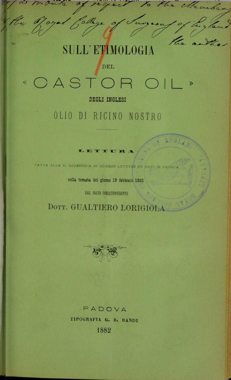 SULL' E^MOLOGIA « C A S T O R O I L » DEGLI mCLESI OLIO DI RICINO NOSTRO X- X X KJ M. ^ ■ATTA ALLA «. ACCADEMIA 01 SCIENZE LETTERE EO ARTI fN PAOO'. nella toraata del giorno 19 febbraio 1882 DAI SOCIO corrispondenti: Dott. GUALTIERO LORIGIOLA 6 ù PADOVA TIPOGRAFr.4 G. B. RANDI 1882