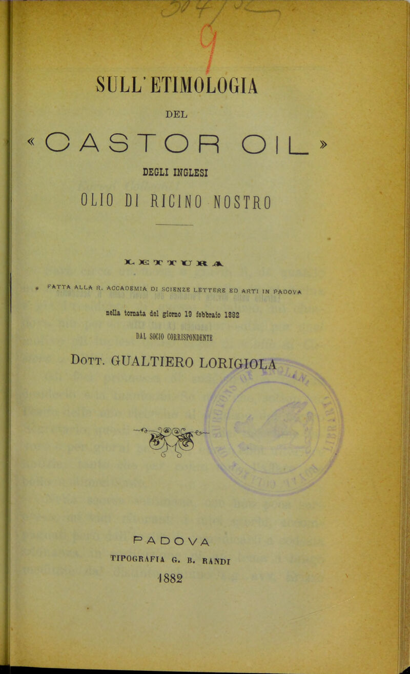 SULL' ETIMOLOGIA DEL C ASTOR OIL DEGLI INGLESI OLIO DI RICINO NOSTRO X- Tc x icr 3R. ^ ^ ALLA R, ACCADEMIA DI SCIENZE LETTERE ED ARTI IN PADOVA nella tornata del giorao 19 febbraio 1882 DAI SOCIO CORRISPONDENTE Dott. GUALTIERO LORIGIOLA PAD O VA TIPOGRAFIA G. B. BANDI 1882