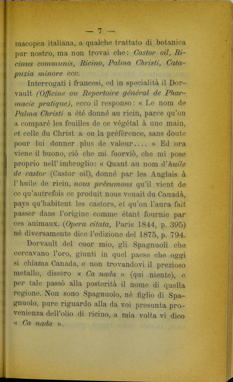 macopea italiana, a qualche trattato di botanica pur nostro, ma non trovai che : Castor oìl, Ri- j cinus communis, Ricino, Palma Christi, Cata- puzia minore ecc. Interrogati i francesi, ed in specialità il Dor- vault (Officine ou Repertoire génèral de Phar- macie pratiquej, ecco il responso : « Le nom de Palma Christi a été donné au ricin, parce qu'on a comparò les feuilles de ce végétal à une main, et celle du Christ a eu la préférence, sans doute pour lui donner plus de valeur » Ed ora viene il buono, ciò che mi fuorviò, che mi pose proprio nell'imbroglio: « Quant au nom ù'huile de castor (Castor oil), donné par les Anglais à r huile de ricin, nous présumons qu'il vient de ce qu'autrefois ce produit nous venait du Canada, pays qu'habitent les castors, et qu'on l'aura fait passer dans l'origine comme étant fournie par ces animaux. (Opera citata, Paris 1844, p. 395) nè diversamente dice l'edizione del 1875, p. 794. Dorvault del cuor mio, gli Spagnuoli che cercavano l'oro, giunti in quel paese che oggi si chiama Canada, e non trovandovi il prezioso metallo, dissero « Ca nada » (qui niente), e per tale passò alla posterità il nome di quella regione. Non sono Spagnuolo, nè figlio di Spa- gnuolo, pure riguardo alla da voi presunta pro- venienza dell'olio di ricino, a mia volta vi dico « Ca nada ».