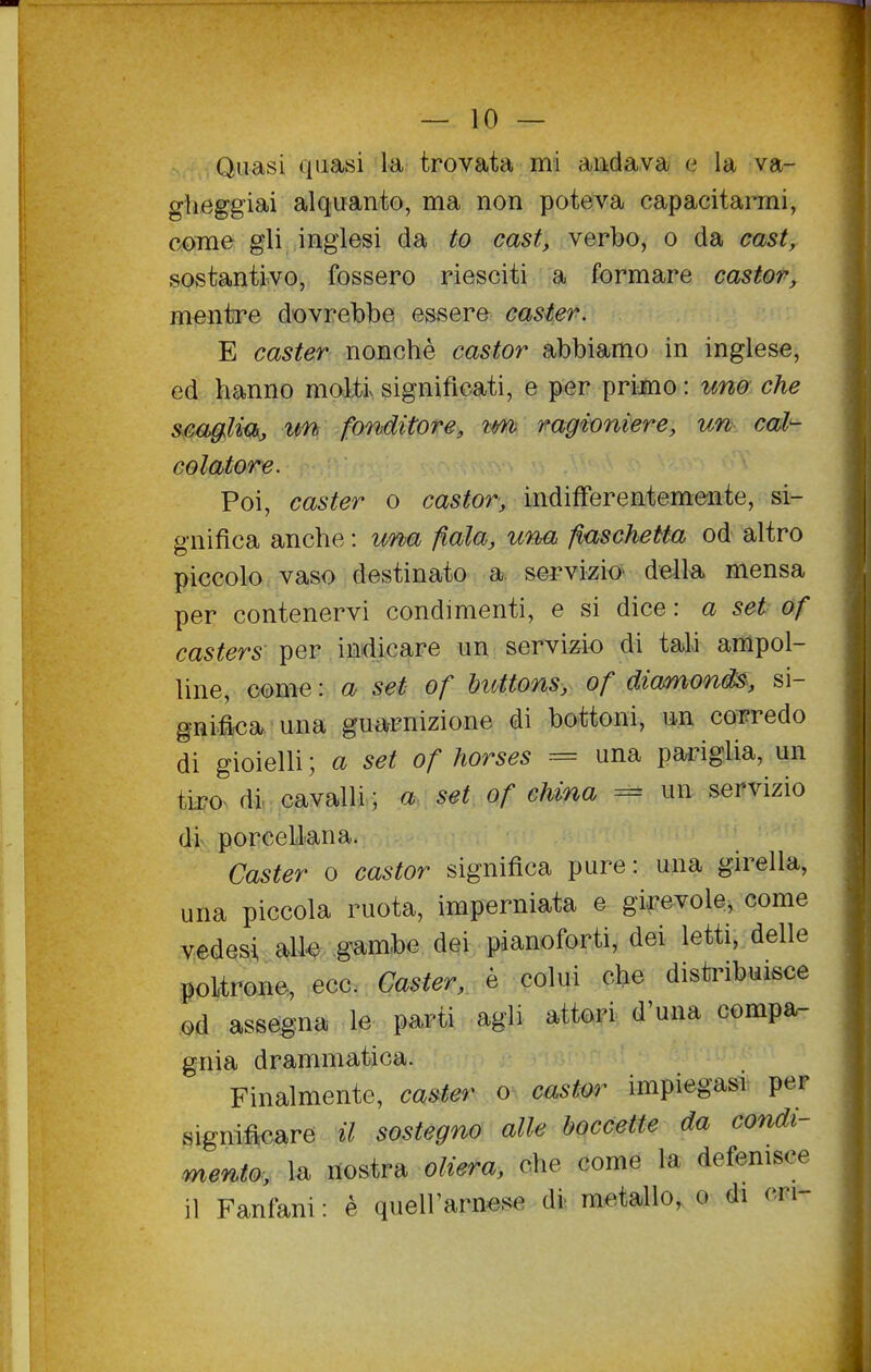 Quasi quasi la trovata mi andava e la va- glieggiai alquanto, ma non poteva capacitarmi, come gli inglesi da to cast, verbo, o da cast, sostantivo, fossero riesciti a formare castor, mentre dovrebbe essere caster. E caster nonché castor abbiamo in inglese, ed hanno molti significati, e per primo : uno che scaglm, un fonditore, tm ragioniere, un cal- colatore. Poi, caster o castor, indifferentemente, si- gnifica anche : una fiala, una fiaschetta od altro piccolo vaso destinato a. servizio^ della mensa per contenervi condimenti, e si dice : a set of casters per indicare un servizio di tali ampol- line, come : a set of buttons, of diamonis, si- gnifica una guarnizione di bottoni, un corredo di gioielli ; a set of horses = una pariglia, un tiI?o^ di, cavalli ; a set of china = un servizio di porcellana. Caster o castor significa pure: una girella, una piccola ruota, imperniata e girevole, come vedesi alle gambe dei pianoforti, dei letti, delle ìK)l.trone, ecc. Caster, è colui che distribuisce . assegna le pa^rti agli attori d'una compa- gnia drammatica. Finalmente, caster o castm- impiegasi per significare il sostegno alle boccette da condi- mento, la nostra oliera, che come la defenisce il Fanfani : è quell'arnese di metallo, o di cri